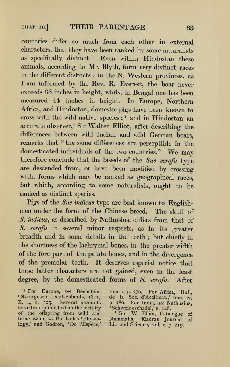 CHAP. Ill] THEIR PARENTAGE 83 countries differ so much from each other in external characters, that they have been ranked by some naturalists as specifically distinct. Even within Hindostán these animals, according to Mr. Blyth, form very distinct races in the different districts ; in the N. Western provinces, as I am informed by the Rev, R. Everest, the boar never exceeds 36 inches in height, whilst in Bengal one has been measured 44 inches in height. In Europe, Northern Africa, and Hindostán, domestic pigs have been known to cross with the wild native species ; ^ and in Hindostán an accurate observer,^ Sir Walter Elliot, after describing the differences between wild Indian and wild German boars, remarks that  the same differences are perceptible in the domesticated individuals of the two countries. We may therefore conclude that the breeds of the Sus scrofa type are descended from, or have been modified by crossing with, forms which may be ranked as geographical races, but which, according to some naturalists, ought to be ranked as distinct species. Pigs of the Sus indicus type are best known to English¬ men under the form of the Chinese breed. The skull of S. indicus, as described by Nathusius, differs from that of S. scrofa in several minor respects, as in its greater breadth and in some details in the teeth ; but chiefly in the shortness of the lachrymal bones, in the greater width of the fore part of the palate-bones, and in the divergence of the premolar teeth. It deserves especial notice that these latter characters are not gained, even in the least degree, by the domesticated forms of S. scrofa. After ' For Europe, see Bechstein, 'Naturgesch. Deutschlands,' i8oi, B. i., s. 505. Several accounts have been published on the fertility of the offspring from wild and tame swine, see Burdach's ' Physio¬ logy,' and Godron, 'De l'Espèce,' torn. i. p. 370. For Africa, 'Bull, de la Soc. d'Acclimat.,' torn. iv. p. 389. For India, see Nathusius, 'Schweineschädel,' s. 148. Sir W. Elliot, Catalogue of Mammalia, 'Madras Journal of Lit. and Science,' vol, x. p. 219.