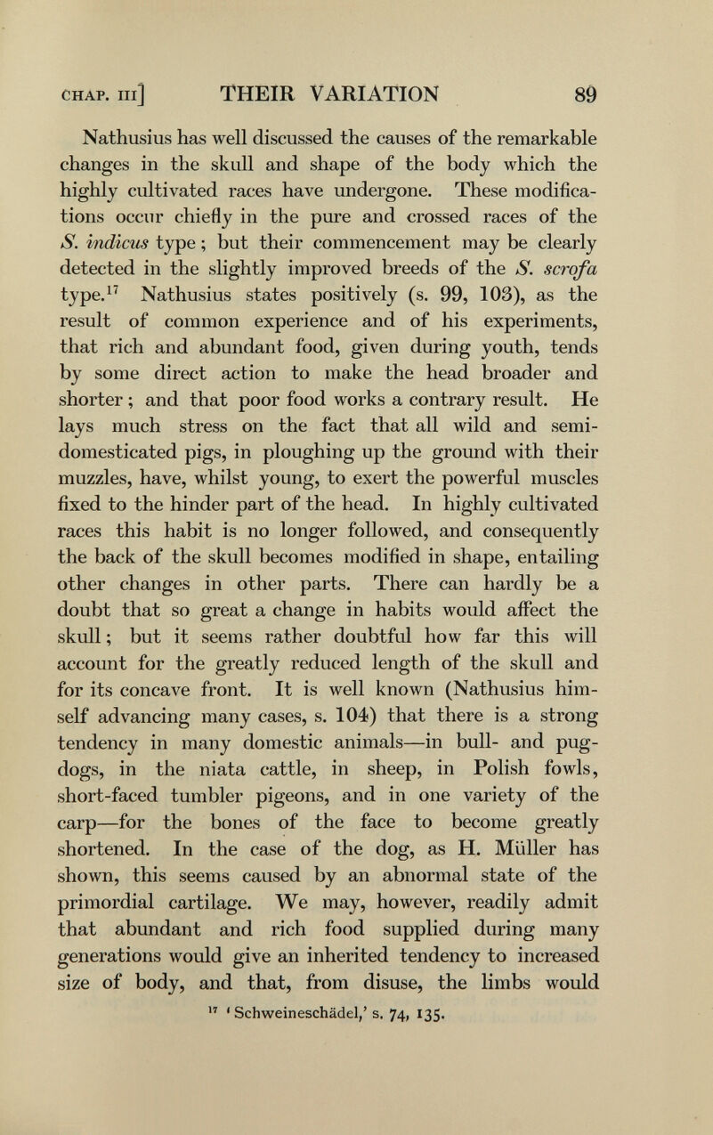 CHAP. Ill] THEIR VARIATION 89 Nathusius has well discussed the causes of the remarkable changes in the skull and shape of the body which the highly cultivated races have undergone. These modifica¬ tions occur chiefly in the pure and crossed races of the S. indiens type ; but their commencement may be clearly detected in the slightly improved breeds of the S. scrofa type.^' Nathusius states positively (s. 99, 103), as the result of comiTdon experience and of his experiments, that rich and abundant food, given during youth, tends by some direct action to make the head broader and shorter ; and that poor food works a contrary result. He lays much stress on the fact that all wild and semi- domesticated pigs, in ploughing up the ground with their muzzles, have, whilst young, to exert the powerful muscles fixed to the hinder part of the head. In highly cultivated races this habit is no longer followed, and consequently the back of the skull becomes modified in shape, entailing other changes in other parts. There can hardly be a doubt that so great a change in habits would affect the skiill ; but it seems rather doubtful how far this will account for the greatly reduced length of the skull and for its concave front. It is well known (Nathusius him¬ self advancing many cases, s. 104) that there is a strong tendency in many domestic animals—in bull- and pug- dogs, in the niata cattle, in sheep, in Polish fowls, short-faced tumbler pigeons, and in one variety of the carp—for the bones of the face to become greatly shortened. In the case of the dog, as H. Müller has shown, this seems caused by an abnormal state of the primordial cartilage. We may, however, readily admit that abundant and rich food supplied during many generations would give an inherited tendency to increased size of body, and that, from disuse, the limbs would  ' Schweineschädel, ' s- 74, 135-