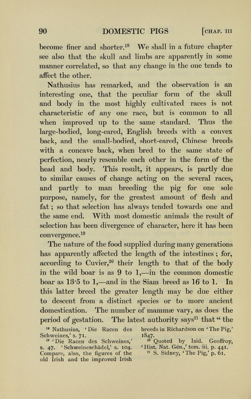 90 DOMESTIC PIGS [chap, hi become finer and shorter.^® We shall in a future chapter see also that the skull and limbs are apparently in some manner correlated, so that any change in the one tends to affect the other. Nathusius has remarked, and the observation is an interesting one, that the peculiar form of the skull and body in the most highly cultivated races is not characteristic of any one race, but is common to all when improved up to the same standard. Thus the large-bodied, long-eared, English breeds with a convex back, and the small-bodied, short-eared, Chinese breeds with a concave back, when bred to the same state of perfection, nearly resemble each other in the form of the head and body. This result, it appears, is partly due to similar causes of change acting on the several races, and partly to man breeding the pig for one sole purpose, namely, for the greatest amount of flesh and fat ; so that selection has always tended towards one and the same end. With most domestic animals the result of selection has been divergence of character, here it has been convergence.^® The nature of the food supplied during many generations has apparently affected the length of the intestines ; for, according to Cuvier,^® their length to that of the body in the wild boar is as 9 to 1,—in the common domestic boar as 13*5 to 1,—and in the Siam breed as 16 to 1. In this latter breed the greater length may be due either to descent from a distinct species or to more ancient domestication. The number of mammae vary, as does the period of gestation. The latest authority says^^ that  the Nathusius, 'Die Racen des breeds in Richardson on'The Pig,' Schweines,' s. 71. 1847.  'Die Racen des Schweines,' ^ Quoted by Isid. Geoffroy, s. 47. ' Schweineschädel,' s. 104. ' Hist. Nat. Gén.,' torn. iii. p. 441. Compare, also, the figures of the S. Sidney, ' The Pig,'p. 61. old Irish and the improved Irish