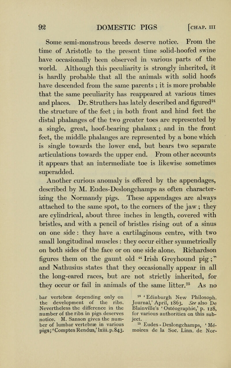 92 DOMESTIC PIGS [chap, hi Some semi-monstrous breeds deserve notice. From the time of Aristotle to the present time solid-hoofed swine have occasionally been observed in various parts of the world. Although this peculiarity is strongly inherited, it is hardly probable that all the animals with solid hoofs have descended from the same parents ; it is more probable that the same peculiarity has reappeared at various times and places. Dr. Struthers has lately described and figured^^ the structure of the feet ; in both front and hind feet the distal phalanges of the two greater toes are represented by a single, great, hoof-bearing phalanx ; and in the front feet, the middle phalanges are represented by a bone which is single towards the lower end, but bears two separate articulations towards the upper end. From other accounts it appears that an intermediate toe is likewise sometimes superadded. Another curious anomaly is offered by the appendages, described by M. Eudes-Deslongchamps as often character¬ izing the Normandy pigs. These appendages are always attached to the same spot, to the corners of the jaw ; they are cylindrical, about three inches in length, covered with bristles, and with a pencil of bristles rising out of a sinus on one side : they have a cartilaginous centre, with two small longitudinal muscles : they occur either symmetrically on both sides of the face or on one side alone. Richardson figures them on the gaunt old  Irish Greyhound pig ;  and Nathusius states that they occasionally appear in all the long-eared races, but are not strictly inherited, for they occur or fail in animals of the same litter.^® As no bar vertebrae depending only on ' Edinburgh New Philosoph, the development of the ribs. Journal,' April, 1863. See also De Nevertheless the difference in the Blainville's ' Ostéographie,'p. 128, number of the ribs in pigs deserves for various authorities on this sub- notice. M. Sanson gives the nam- ject. ber of lumbar vertebrae in various Eudes - Deslongchamps, ' Mé- pigs;'Comptes Rendus,'Ixiii. p. 843. moires de la Soc. Linn, de Nor-