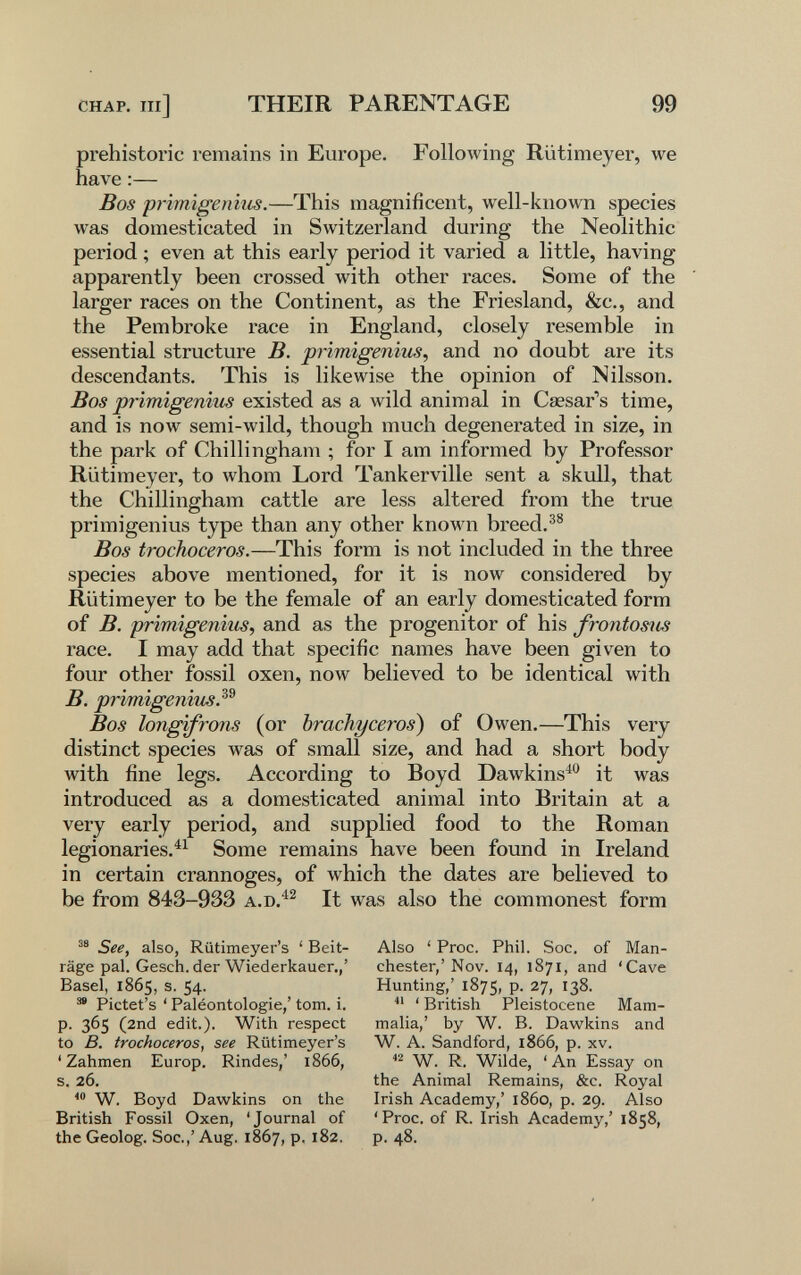 CHAP. Ill] THEIR PARENTAGE 99 prehistoric remains in Europe. Following Rütimeyer, we have :— Bos primigeniiis.—This magnificent, well-known species was domesticated in Switzerland during the Neolithic period ; even at this early period it varied a little, having apparently been crossed with other races. Some of the larger races on the Continent, as the Friesland, &c., and the Pembroke race in England, closely resemble in essential structure B. prirnigenius^ and no doubt are its descendants. This is likewise the opinion of Nilsson. Bos primigenim existed as a wild animal in Cesar's time, and is now semi-wild, though much degenerated in size, in the park of Chillingham ; for I am informed by Professor Rütimeyer, to whom Lord Tankerville sent a skull, that the Chillingham cattle are less altered from the true primigenius type than any other known breed.^® Bos trochoceros.—This form is not included in the three species above mentioned, for it is now considered by Rütimeyer to be the female of an early domesticated form of B. primigenius, and as the progenitor of his frontosm race. I may add that specific names have been given to four other fossil oxen, now believed to be identical with B. primigeniiis.^^ Bos longifrons (or brachyceros) of Owen.—This very distinct species was of small size, and had a short body with fine legs. According to Boyd Dawkins^^* it was introduced as a domesticated animal into Britain at a very early period, and supplied food to the Roman legionaries.^^ Some remains have been found in Ireland in certain crannoges, of which the dates are believed to be from 843-933 It was also the commonest form See, also, Riitimeyer's ' Beit¬ räge pal. Gesch. der Wiederkäuer.,' Basel, 1865, s. 54- ™ Pictet's ' Paléontologie,' torn. i. p. 365 (2nd edit.). With respect to B. trochoceros, see Riitimeyer's 'Zahmen Europ. Rindes,' 1866, s. 26. W. Boyd Dawkins on the British Fossil Oxen, 'Journal of the Geolog. Soc.,' Aug. 1867, p. 182. Also ' Proc. Phil, Soc. of Man¬ chester,'Nov. 14, 1871, and 'Cave Hunting,' 1875, P- 27, 138. ' British Pleistocene Mam¬ malia,' by W. B. Dawkins and W. A. Sandford, 1866, p. xv. W. R. Wilde, ' An Essay on the Animal Remains, &c. Royal Irish Academy,' i860, p. 29. Also 'Proc. of R. Irish Academy,' 1858, p. 48.