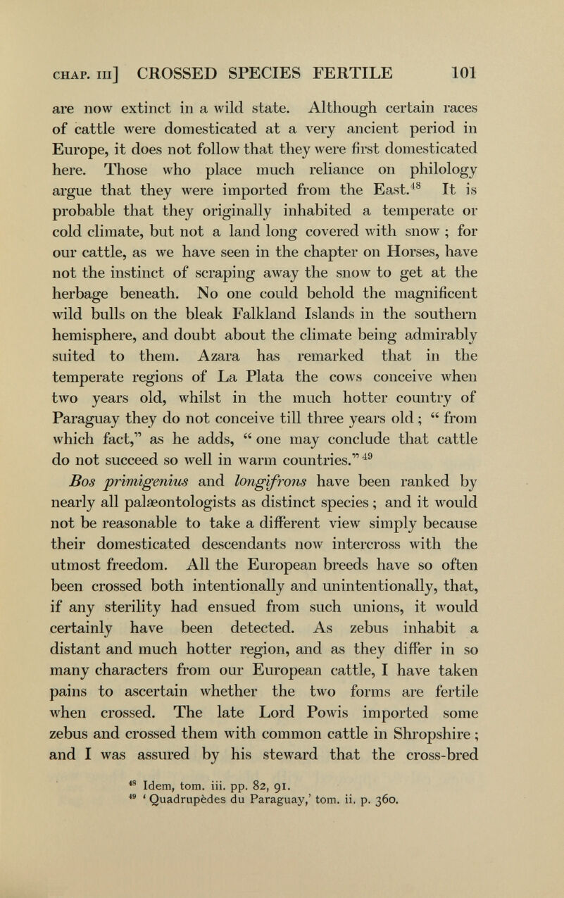 CHAP, m] CROSSED SPECIES FERTILE 101 are now extinct in a wild state. Although certain races of cattle were domesticated at a very ancient period in Europe, it does not follow that they were first domesticated here. Those who place much reliance on philology argue that they were imported from the East.^® It is probable that they originally inhabited a temperate or cold climate, but not a land long covered with snow ; for our cattle, as we have seen in the chapter on Horses, have not the instinct of scraping away the snow to get at the herbage beneath. No one could behold the magnificent Avild bulls on the bleak Falkland Islands in the southern hemisphere, and doubt about the climate being admirably suited to them. Azara has remarked that in the temperate regions of La Plata the cows conceive when two years old, whilst in the much hotter country of Paraguay they do not conceive till three years old ;  from which fact, as he adds,  one may conclude that cattle do not succeed so well in warm countries.^® Bos primigenius and longifrons have been ranked by nearly all palaeontologists as distinct species ; and it would not be reasonable to take a different view simply because their domesticated descendants now intercross with the utmost freedom. All the European breeds have so often been crossed both intentionally and unintentionally, that, if any sterility had ensued from such unions, it would certainly have been detected. As zebus inhabit a distant and much hotter region, and as they differ in so many characters from our European cattle, I have taken pains to ascertain whether the two forms are fertile when crossed. The late Lord Powis imported some zebus and crossed them with common cattle in Shropshire ; and I was assured by his steward that the cross-bred Idem, torn. iii. pp. 82, 91.  ' Quadrupèdes du Paraguay,' torn. ii. p. 360.