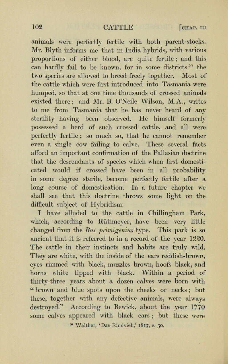 102 CATTLE [chap. iii animals were perfectly fertile with both parent-stocks. Mr. Blyth informs me that in India hybrids, with various proportions of either blood, are quite fertile ; and this can hardly fail to be known, for in some districts the two species are allowed to breed freely together. Most of the cattle which were first introduced into Tasmania were humped, so that at one time thousands of crossed animals existed there ; and Mr. B. O'Neile Wilson, M.A., writes to me from Tasmania that he has never heard of any sterility having been observed. He himself formerly possessed a herd of such crossed cattle, and all were perfectly fertile ; so much so, that he cannot remember even a single cow failing to calve. These several facts afford an important confirmation of the Pallasian doctrine that the descendants of species which when first domesti¬ cated Avould if crossed have been in all probability in some degree sterile, become perfectly fertile after a long course of domestication. In a future chapter we shall see that this doctrine throws some light on the difficult subject of Hybridism. I have alluded to the cattle in Chilli ngham Park, which, according to Rütimeyer, have been very little changed from the Bos prìmìgenìus type. This park is so ancient that it is referred to in a record of the year 1220. The cattle in their instincts and habits are truly wild. They are white, with the inside of the ears reddish-brown, eyes rimmed with black, muzzles brown, hoofs black, and horns white tipped with black. Within a period of thirty-three years about a dozen calves were born with  brown and blue spots upon the cheeks or necks ; but these, together with any defective animals, were always destroyed. According to Bewick, about the year 1770 some calves appeared with black ears ; but these were ^ Walther, 'Das Rindvieh,' 1817, s. 30.