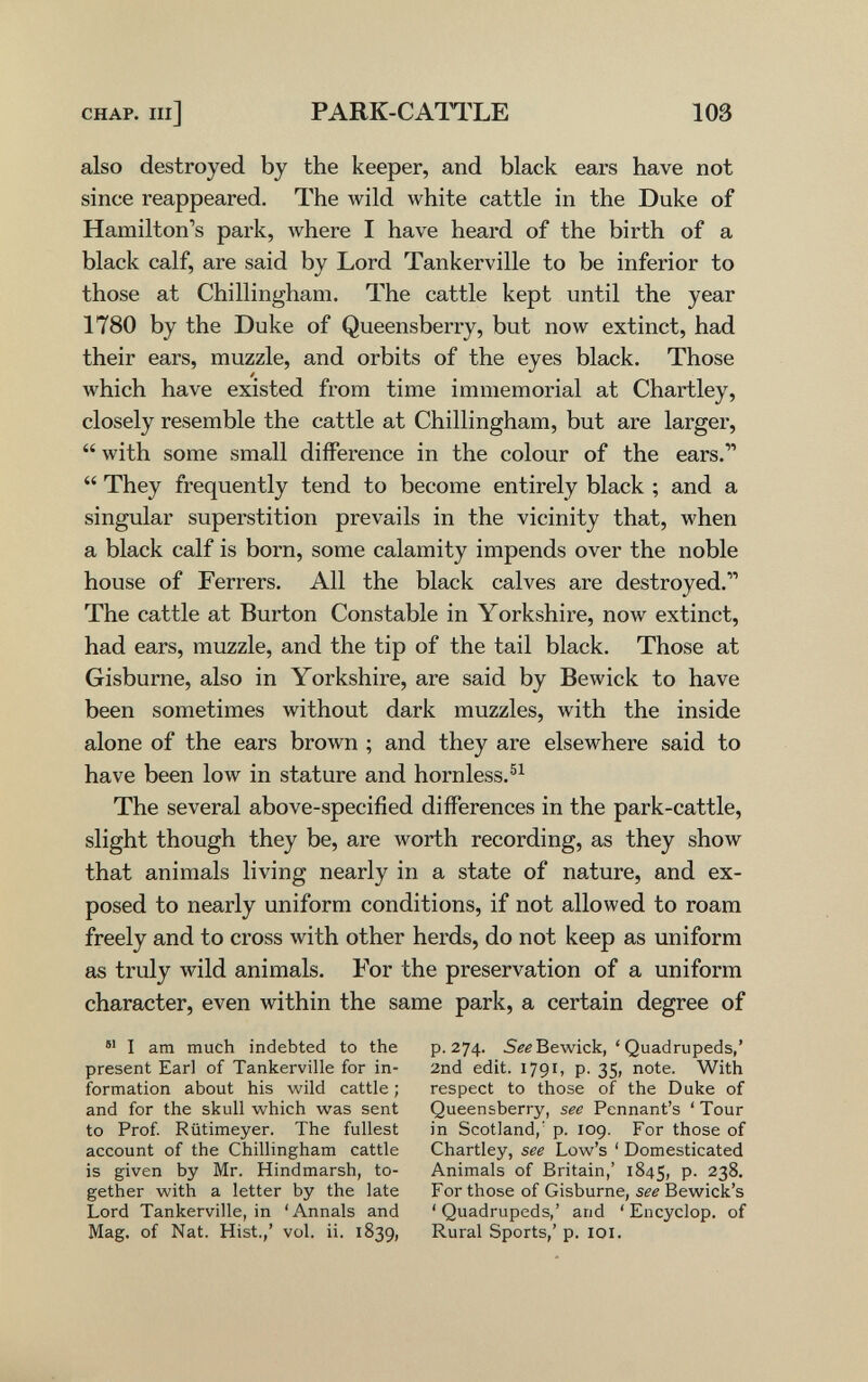 CHAP. Ill] PARK-CAITLE 103 also destroyed by the keeper, and black ears have not since reappeared. The wild white cattle in the Duke of Hamilton's park, where I have heard of the birth of a black calf, are said by Lord Tankerville to be inferior to those at Chillingham. The cattle kept until the year 1780 by the Duke of Queensberry, but now extinct, had their ears, muzzle, and orbits of the eyes black. Those which have existed from time immemorial at Chartley, closely resemble the cattle at Chillingham, but are larger,  with some small difference in the colour of the ears.  They frequently tend to become entirely black ; and a singular superstition prevails in the vicinity that, when a black calf is born, some calamity impends over the noble house of Ferrers. All the black calves are destroyed. The cattle at Burton Constable in Yorkshire, now extinct, had ears, muzzle, and the tip of the tail black. Those at Gisburne, also in Yorkshire, are said by Bewick to have been sometimes without dark muzzles, with the inside alone of the ears brown ; and they are elsewhere said to have been low in stature and hornless. The several above-specified differences in the park-cattle, slight though they be, are worth recording, as they show that animals living nearly in a state of nature, and ex¬ posed to nearly uniform conditions, if not allowed to roam freely and to cross with other herds, do not keep as uniform as truly wild animals. For the preservation of a uniform character, even within the same park, a certain degree of  I am much indebted to the present Earl of Tankerville for in¬ formation about his wild cattle ; and for the skull which was sent to Prof Rütimeyer. The fullest account of the Chillingham cattle is given by Mr. Hindmarsh, to¬ gether with a letter by the late Lord Tankerville, in 'Annals and Mag, of Nat. Hist.,' vol. ii. 1839, p. 274. Bewick, ' Quadrupeds,' 2nd edit. 1791, p. 35, note. Witli respect to those of the Duke of Queensberry, see Pennant's ' Tour in Scotland,' p. 109. For those of Chartley, see Low's ' Domesticated Animals of Britain,' 1845, P- 238. For those of Gisburne, see Bewick's ' Quadrupeds,' and * Encyclop. of Rural Sports,' p. loi.