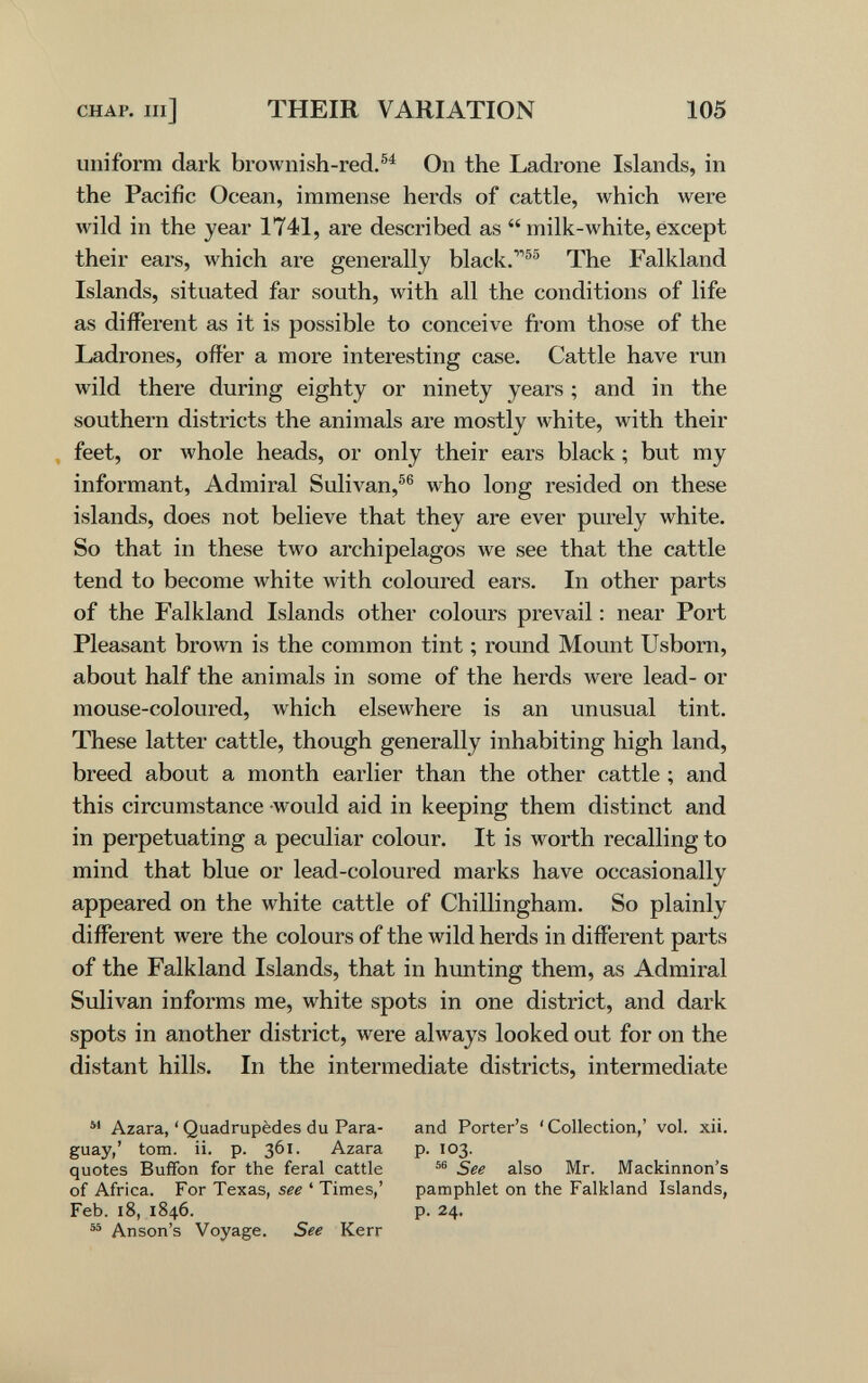 CHAP. Ill] THEIR VARIATION 105 uniform dark brownish-red.®^ On the Ladrone Islands, in the Pacific Ocean, immense herds of cattle, which were wild in the year 1741, are described as  milk-white, except their ears, which are genei-ally black.®® The Falkland Islands, situated far south, with all the conditions of life as different as it is possible to conceive from those of the Ladrones, offer a more interesting case. Cattle have run wild there during eighty or ninety years ; and in the southern districts the animals are mostly white, with their , feet, or Avhole heads, or only their ears black ; but my informant, Admiral Sulivan,®® who long resided on these islands, does not believe that they are ever purely white. So that in these two archipelagos we see that the cattle tend to become white with coloui'ed ears. In other parts of the Falkland Islands other colours prevail : near Port Pleasant brown is the common tint ; round Mount Usborn, about half the animals in some of the herds were lead- or mouse-coloured, which elsewhere is an unusual tint. These latter cattle, though generally inhabiting high land, breed about a month earlier than the other cattle ; and this circumstance would aid in keeping them distinct and in perpetuating a peculiar colour. It is worth recalling to mind that blue or lead-coloured marks have occasionally appeared on the white cattle of Chillingham. So plainly different were the colours of the wild herds in different parts of the Falkland Islands, that in hunting them, as Admiral Sulivan informs me, white spots in one district, and dark spots in another district, were always looked out for on the distant hills. In the intermediate districts, intermediate Azara, ' Quadrupèdes du Para¬ guay,' torn. ii. p. 361. Azara quotes Buffon for the feral cattle of Africa. For Texas, see ' Times,' Feb. 18, 1846. Anson's Voyage. See Kerr and Porter's 'Collection,' vol. xii. p. 103. See also Mr. Mackinnon's pamphlet on the Falkland Islands, p. 24.