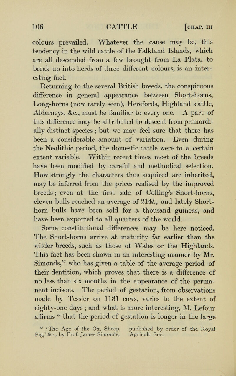 106 CATTLE [chap. iii colours prevailed. Whatever the cause may be, this tendency in the wild cattle of the Falkland Islands, which are all descended from a few brought from La Plata, to break up into herds of three different colours, is an inter¬ esting fact. Returning to the several British breeds, the conspicuous difference in general appearance between Short-horns. Long-horns (now rarely seen), Herefords, Highland cattle, Alderneys, &c., must be familiar to every one. A part of this difference may be attributed to descent from primordi- ally distinct species ; but we may feel sure that there has been a considerable amount of variation. Even during the Neolithic period, the domestic cattle were to a certain extent variable. Within recent times most of the breeds have been modified by careful and methodical selection. How strongly the characters thus acquired are inherited, may be inferred from the prices realised by the improved breeds ; even at the first sale of Colling's Short-horns, eleven bulls reached an average of 214/., and lately Short¬ horn bulls have been sold for a thousand guineas, and have been exported to all quarters of the world. Some constitutional differences may be here noticed. The Short-horns arrive at maturity far earlier than the Avilder breeds, such as those of Wales or the Highlands. This fact has been shown in an interesting manner by Mr. Simonds,®^ who has given a table of the average period of their dentition, which proves that there is a difference of no less than six months in the appearance of the perma¬ nent incisors. The period of gestation, from observations made by Tessier on 1131 cows, varies to the extent of eighty-one days ; and what is more interesting, M. Lefour affirms  that the period of gestation is longer in the large 'The Age of the Ox, Sheep, published by order of the Royal Pig,' See., by Prof. James Simonds, Agricult. Soc. 1