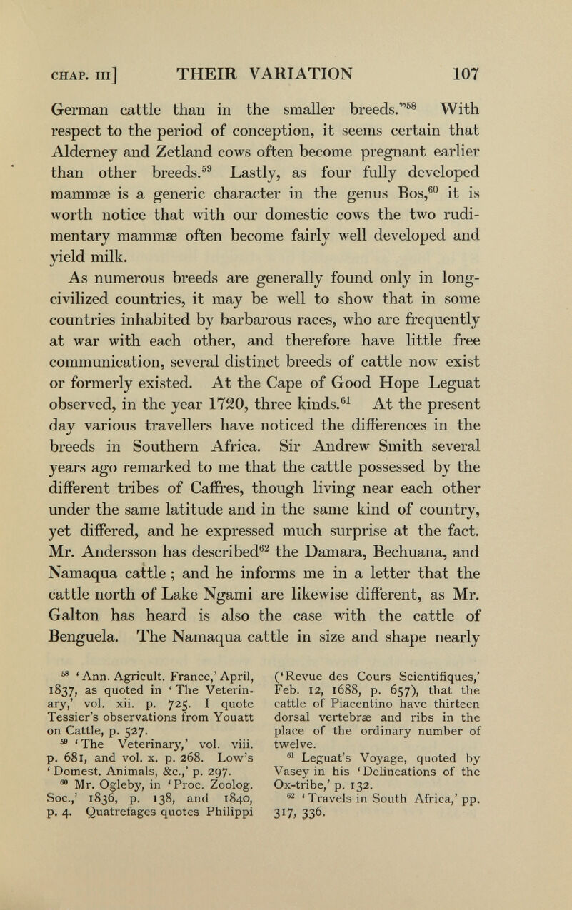 CHAP, m] THEIR VARIATION 107 German cattle than in the smaller breeds.®® With respect to the period of conception, it seems certain that Alderney and Zetland cows often become pregnant earlier than other breeds.®® Lastly, as four fully developed mammae is a generic character in the genus Bos,®° it is worth notice that with our domestic cows the two rudi¬ mentary mammae often become fairly well developed and yield milk. As numerous breeds are generally found only in long- civilized countries, it may be well to show that in some countries inhabited by barbarous races, who are frequently at war with each other, and therefore have little free communication, several distinct breeds of cattle now exist or formerly existed. At the Cape of Good Hope Leguat observed, in the year 1720, three kinds. At the present day various travellers have noticed the differences in the breeds in Southern Africa. Sir Andrew Smith several years ago remarked to me that the cattle possessed by the different tribes of CafFres, though living near each other under the same latitude and in the same kind of country, yet differed, and he expressed much surprise at the fact. Mr. Andersson has described®^ the Damara, Bechuana, and Namaqua cattle ; and he informs me in a letter that the cattle north of Lake Ngami are likewise different, as Mr. Galton has heard is also the case with the cattle of Benguela. The Namaqua cattle in size and shape nearly ^ ' Ann. Agricult. France,'April, 1837, as quoted in ' The Veterin¬ ary,' vol. xii. p. 725. I quote Tessier's observations from Youatt on Cattle, p. 527. ^ 'The Veterinary,' vol. viii. p. 681, and vol. X. p. 268. Low's ' Dornest. Animals, &c.,' p. 297. Mr. Ogleby, in 'Proc. Zoolog. Soc.,' 1836, p. 138, and 1840, p. 4. Quatrefages quotes Philippi ('Revue des Cours Scientifiques,' Feb. 12, 1688, p. 657), that the cattle of Piacentino have thirteen dorsal vertebrae and ribs in the place of the ordinary number of twelve. Leguat's Voyage, quoted by Vasey in his 'Delineations of the Ox-tribe,' p. 132. 'Travels in South Africa,' pp. 317, 336.