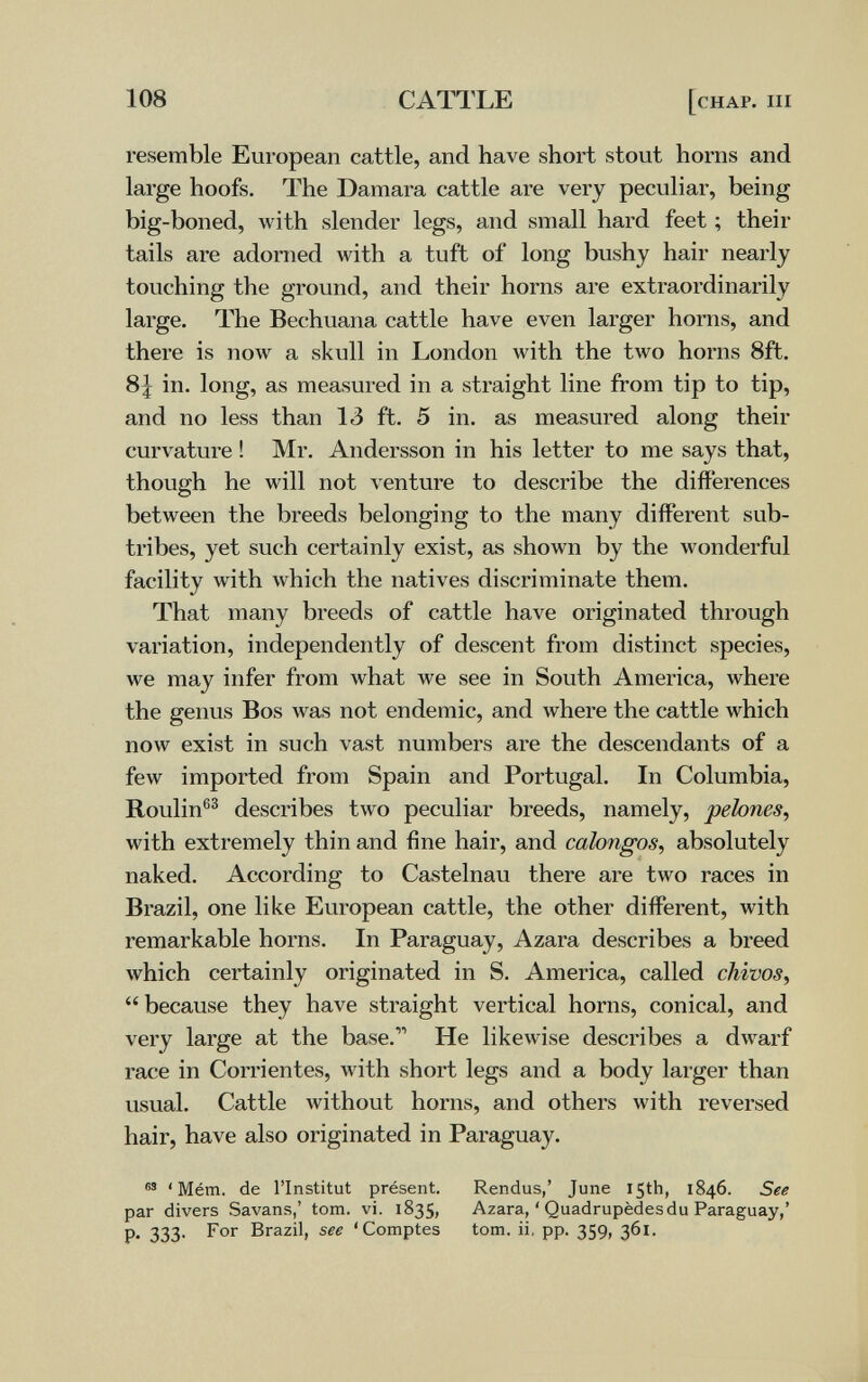 108 CATTLE [chap, m resemble European cattle, and have short stout horns and large hoofs. The Damara cattle are very peculiar, being big-boned, with slender legs, and small hard feet ; their tails are adorned with a tuft of long bushy hair nearly touching the ground, and their horns are extraordinarily large. The Bechuana cattle have even larger horns, and there is now a skull in London with the two horns 8ft. 8| in. long, as measured in a straight line from tip to tip, and no less than 13 ft. 5 in. as measured along their curvature ! Mr. Andersson in his letter to me says that, though he will not venture to describe the differences between the breeds belonging to the many different sub- tribes, yet such certainly exist, as shown by the wonderful facility with which the natives discriminate them. That many breeds of cattle have originated through variation, independently of descent from distinct species, we may infer from what we see in South America, where the genus Bos was not endemic, and where the cattle which now exist in such vast numbers are the descendants of a few imported from Spain and Portugal. In Columbia, Roulin®^ describes two peculiar breeds, namely, pehnes, with extremely thin and fine hair, and calongos, absolutely naked. According to Castelnau there are two races in Brazil, one like European cattle, the other different, with remarkable horns. In Paraguay, Azara describes a breed which certainly originated in S. America, called chivos, because they have straight vertical horns, conical, and very large at the base. He likewise describes a dwarf race in Corrientes, with short legs and a body larger than usual. Cattle Avithout horns, and others with reversed hair, have also originated in Paraguay. ' Mém. de l'Institut présent. Rendus,' June 15th, 1846. See par divers Savans,' torn. vi. 1835, Azara, ' Quadrupèdes du Paraguay,' p. 333. For Brazil, see 'Comptes torn, ii, pp. 359, 361.