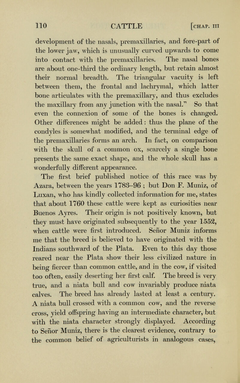 110 CATTLE [chap. iii development of the nasals, premaxillaries, and fore-part of the lower jaw, which is unusually curved upwards to come into contact with the premaxillaries. The nasal bones are about one-third the ordinary length, but retain almost their normal breadth. The triangular vacuity is left between them, the frontal and lachrymal, which latter bone articulates with the premaxillary, and thus excludes the maxillary from any junction with the nasal. So that even the connexion of some of the bones is changed. Other differences might be added : thus the plane of the condyles is somewhat modified, and the terminal edge of the premaxillaries forms an arch. In fact, on comparison Avith the skull of a common ox, scarcely a single bone presents the same exact shape, and the whole skull has a wonderfully different appearance. The first brief published notice of this race was by Azara, between the years 1783-96 ; but Don F. Muniz, of Luxan, who has kindly collected information for me, states that about 1760 these cattle were kept as curiosities near Buenos Ayres. Their origin is not positively known, but they must have originated subsequently to the year 1552, when cattle were first introduced. Señor Muniz informs me that the breed is believed to have originated with the Indians southward of the Plata. Even to this day those reared near the Plata show their less civilized nature in being fiercer than common cattle, and in the cow, if visited too often, easily deserting her first calf. The breed is very true, and a niata bull and cow invariably produce niata calves. The breed has already lasted at least a century. A niata bull crossed with a common cow, and the reverse cross, yield offspring having an intermediate character, but with the niata character strongly displayed. According to Señor Muniz, there is the clearest evidence, contrary to the common belief of agriculturists in analogous cases,