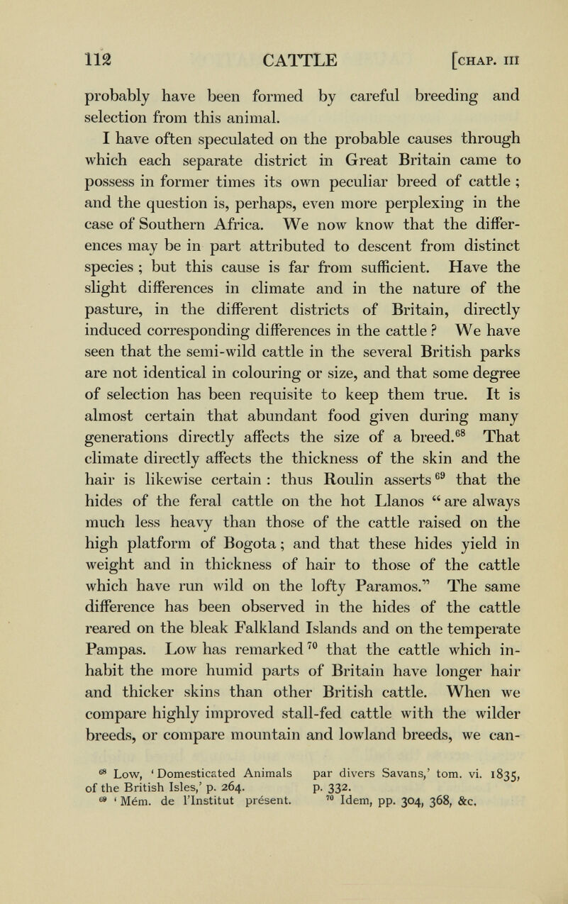 112 CAITLE [chap. iii probably have been formed by careful breeding and selection from this animal. I have often speculated on the probable causes through which each separate district in Great Britain came to possess in former times its own peculiar breed of cattle ; and the question is, perhaps, even more perplexing in the case of Southern Africa. We now know that the differ¬ ences may be in part attributed to descent from distinct species ; but this cause is far from sufficient. Have the slight differences in climate and in the nature of the pasture, in the different districts of Britain, directly induced corresponding differences in the cattle ? We have seen that the semi-wild cattle in the several British parks are not identical in colouring or size, and that some degree of selection has been requisite to keep them true. It is almost certain that abundant food given during many generations directly affects the size of a breed.®® That climate directly affects the thickness of the skin and the hair is likewise certain : thus Roulin asserts that the hides of the feral cattle on the hot Llanos  are always much less heavy than those of the cattle raised on the high platform of Bogota ; and that these hides yield in weight and in thickness of hair to those of the cattle which have run wild on the lofty Paramos. The same difference has been observed in the hides of the cattle reared on the bleak Falkland Islands and on the temperate Pampas. Low has remarked that the cattle which in¬ habit the more humid parts of Britain have longer hair and thicker skins than other British cattle. When we compare highly improved stall-fed cattle with the wilder breeds, or compare mountain and lowland breeds, we can- Low, 'Domesticated Animals par divers Savans/ tom. vi. 1835, of the British Isles,' p. 264. p. 332. ' Mém. de l'Institut présent. Idem, pp. 304, 368, &c.