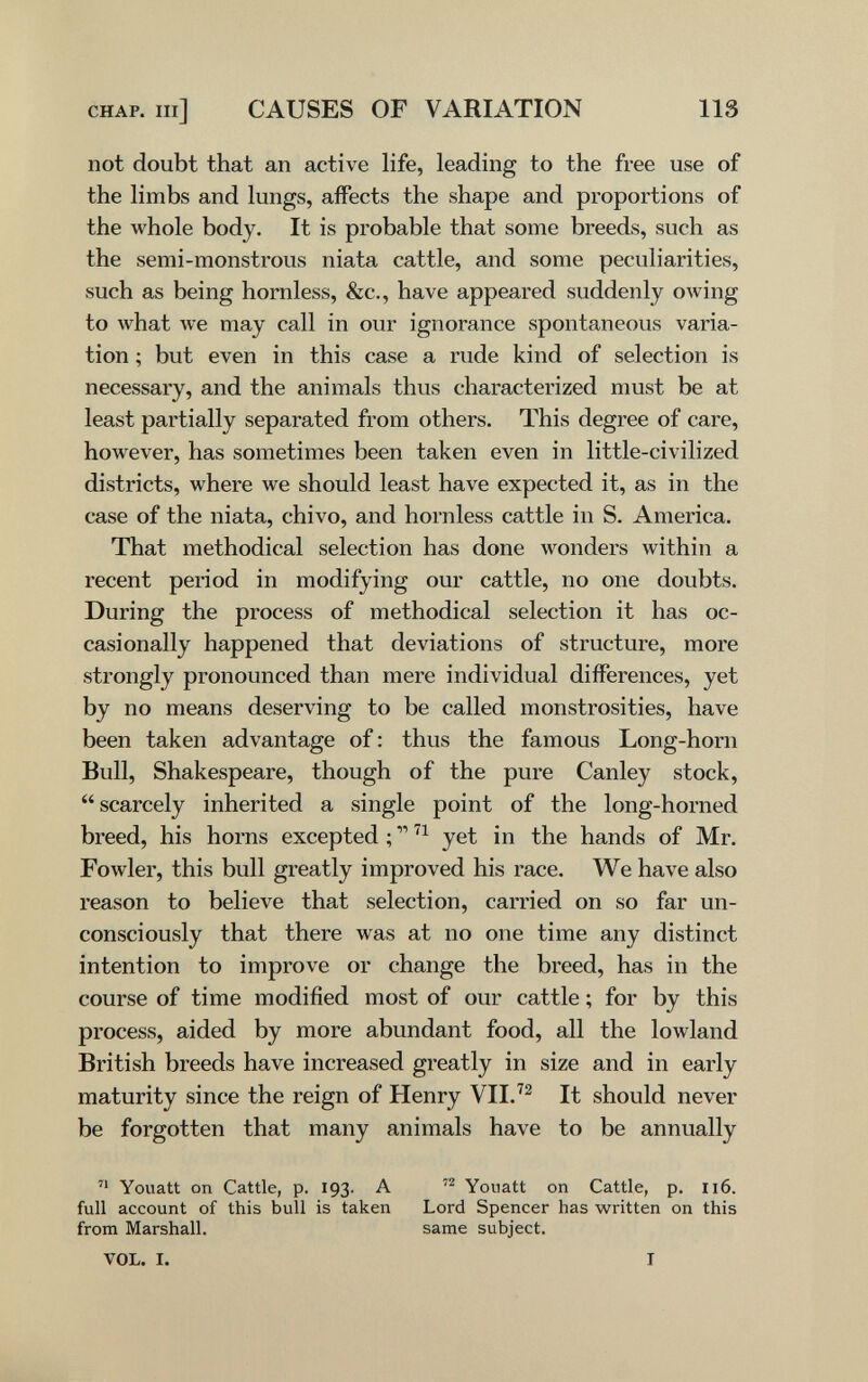 CHAP, m] CAUSES OF VARIATION 113 not doubt that an active life, leading to the free use of the limbs and lungs, affects the shape and proportions of the whole body. It is probable that some breeds, such as the semi-monstrous niata cattle, and some peculiarities, such as being hornless, &c., have appeared suddenly owing to what we may call in our ignorance spontaneous varia¬ tion ; but even in this case a rude kind of selection is necessary, and the animals thus characterized must be at least partially separated from others. This degree of care, however, has sometimes been taken even in little-civilized districts, where we should least have expected it, as in the case of the niata, chivo, and hornless cattle in S. America. That methodical selection has done wonders within a recent period in modifying our cattle, no one doubts. During the process of methodical selection it has oc¬ casionally happened that deviations of structure, more strongly pronounced than mere individual differences, yet by no means deserving to be called monstrosities, have been taken advantage of : thus the famous Long-horn Bull, Shakespeare, though of the pure Canley stock,  scarcely inherited a single point of the long-horned breed, his horns excepted ; yet in the hands of Mr. Fowler, this bull greatly improved his race. We have also reason to believe that selection, carried on so far un¬ consciously that there was at no one time any distinct intention to improve or change the breed, has in the course of time modified most of our cattle ; for by this process, aided by more abundant food, all the lowland British breeds have increased greatly in size and in early maturity since the reign of Henry VII.^^ It should never be forgotten that many animals have to be annually  Youatt on Cattle, p. 193. A Youatt on Cattle, p. 116. full account of this bull is taken Lord Spencer has written on this from Marshall. same subject. VOL. I. I