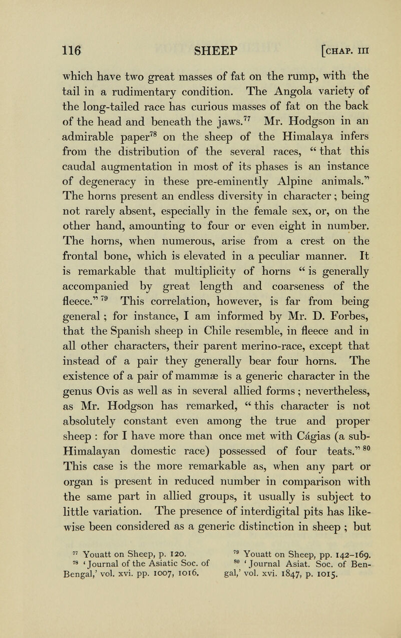 116 SHEEP [chap, ш which have two great masses of fat on the rump, with the tail in a rudimentary condition. The Angola variety of the long-tailed race has curious masses of fat on the back of the head and beneath the jaws.^^ Mr. Hodgson in an admirable paper^® on the sheep of the Himalaya infers from the distribution of the several races,  that this caudal augmentation in most of its phases is an instance of degeneracy in these pre-eminently Alpine animals.'' The horns present an endless diversity in character ; being not rarely absent, especially in the female sex, or, on the other hand, amounting to four or even eight in number. The horns, when numerous, arise from a crest on the frontal bone, which is elevated in a peculiar manner. It is remarkable that multiplicity of horns  is generally accompanied by great length and coarseness of the fleece.'® This correlation, however, is far from being general ; for instance, I am informed by Mr. D. Forbes, that the Spanish sheep in Chile resemble, in fleece and in all other characters, their parent merino-race, except that instead of a pair they generally bear foiu horns. The existence of a pair of mammœ is a generic character in the geniis Ovis as well as in several allied forms ; nevertheless, as Mr. Hodgson has remarked,  this character is not absolutely constant even among the true and proper sheep : for I have more than once met with Cágias (a sub- Himalayan domestic race) possessed of four teats. This case is the more remarkable as, when any part or organ is present in reduced number in comparison with the same part in allied groups, it usually is subject to little variation. The presence of interdigital pits has like¬ wise been considered as a generic distinction in sheep ; but  Youatt on Sheep, p. 120. Youatt on Sheep, pp. 142-169.  ' Journal of the Asiatic Soc. of 'Journal Asiat. Soc. of Ben- Bengal,' vol. xvi. pp. 1007, 1016. gal,' vol. xvi. 1847, p. 1015.