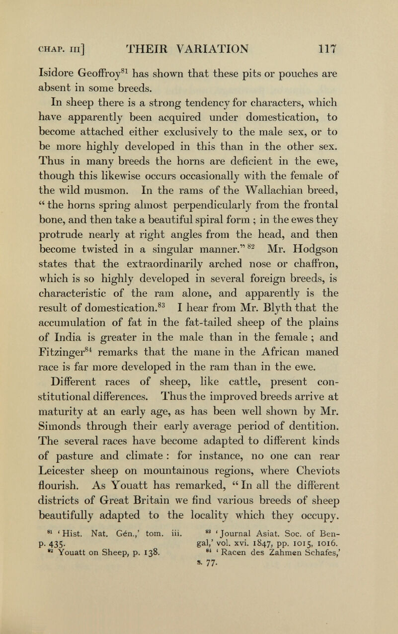 CHAP, m] THEIR VARIATION 117 Isidore Geoffroy®^ has shown that these pits or pouches are absent in some breeds. In sheep there is a strong tendency for chai-acters, which have apparently been acquired under domestication, to become attached either exclusively to the male sex, or to be more highly developed in this than in the other sex. Thiis in many breeds the horns are deficient in the ewe, though this likewise occurs occasionally with the female of the wild musmón. In the rams of the Wallachian breed,  the horns spring almost perpendicularly from the frontal bone, and then take a beautiful spiral form ; in the ewes they protrude nearly at right angles from the head, and then become twisted in a singular manner. Mr. Hodgson states that the extraordinarily arched nose or chaffron, which is so highly developed in several foreign breeds, is characteristic of the ram alone, and apparently is the result of domestication.®' I hear from Mr. Blyth that the accumulation of fat in the fat-tailed sheep of the plains of India is greater in the male than in the female ; and Fitzinger^^ remarks that the mane in the African maned race is far more developed in the ram than in the ewe. Different races of sheep, like cattle, present con¬ stitutional differences. Thus the improved breeds arrive at maturity at an early age, as has been well shown by Mr. Simonds through their early average period of dentition. The several races have become adapted to different kinds of pasture and climate : for instance, no one can rear Leicester sheep on mountainous regions, where Cheviots flourish. As Youatt has remarked,  In all the different districts of Great Britain we find various breeds of sheep beautifully adapted to the locality which they occupy. 'Hist. Nat. Gén.,' torn. iii. 'Journal Asiat. Soc. of Ben- p. 435. gal/ vol. xvi. 1847, pp. 1015, 1016. Youatt on Sheep, p. 138.  ' Racen des Zahmen Schafes,' s. 77.