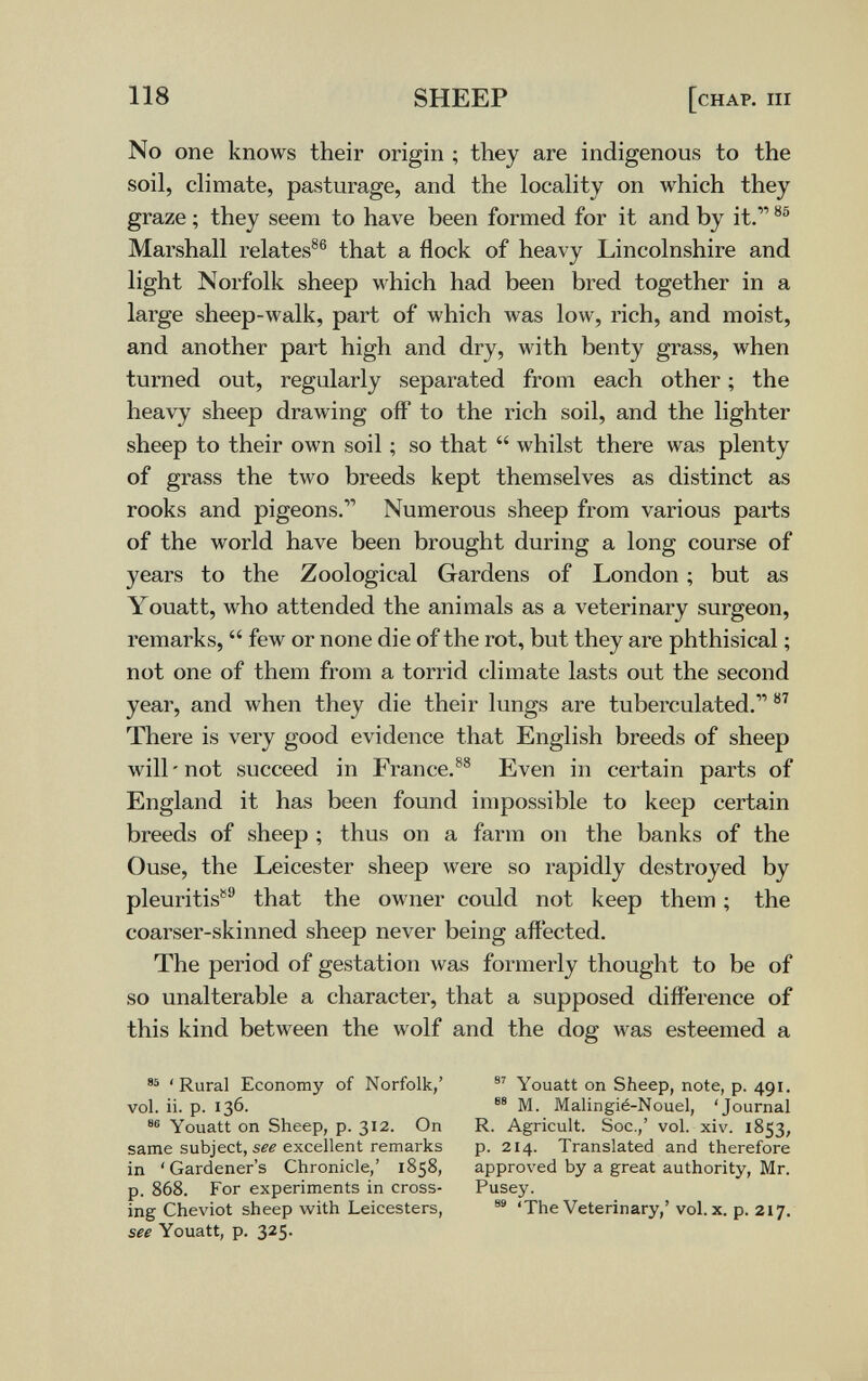 118 SHEEP [chap. iii No one knows their origin ; they are indigenous to the soil, climate, pasturage, and the locality on which they graze ; they seem to have been formed for it and by it. Marshall relates®® that a flock of heavy Lincolnshire and light Norfolk sheep which had been bred together in a large sheep-walk, part of which was low, rich, and moist, and another part high and dry, with benty grass, when turned out, regularly separated from each other ; the heavy sheep drawing off to the rich soil, and the lighter sheep to their own soil ; so that  whilst there was plenty of grass the two breeds kept themselves as distinct as rooks and pigeons. Numerous sheep from various parts of the world have been brought during a long course of years to the Zoological Gardens of London ; but as Youatt, who attended the animals as a veterinary surgeon, remarks,  few or none die of the rot, but they are phthisical ; not one of them from a torrid climate lasts out the second year, and when they die their lungs are tuberculated. There is very good evidence that English breeds of sheep will-not succeed in France.^® Even in certain parts of England it has been found impossible to keep certain breeds of sheep ; thus on a farm on the banks of the Ouse, the Leicester sheep were so rapidly destroyed by pleuritis**'' that the owner could not keep them ; the coarser-skinned sheep never being affected. The period of gestation was formerly thought to be of so unalterable a character, that a supposed difference of this kind between the wolf and the dog was esteemed a 'Rural Economy of Norfolk,' Youatt on Sheep, note, p. 491. vol. ii. p. 136. M. Malingié-Nouel, 'Journal Youatt on Sheep, p. 312. On R. Agricult. Soc.,' vol. xiv. 1853, same subject, sfi excellent remarks p. 214. Translated and therefore in 'Gardener's Chronicle,' 1858, approved by a great authority, Mr. p. 868. For experiments in cross- Pusey. ing Cheviot sheep with Leicesters, 'The Veterinary,' vol. x. p. 217. see Youatt, p. 325.