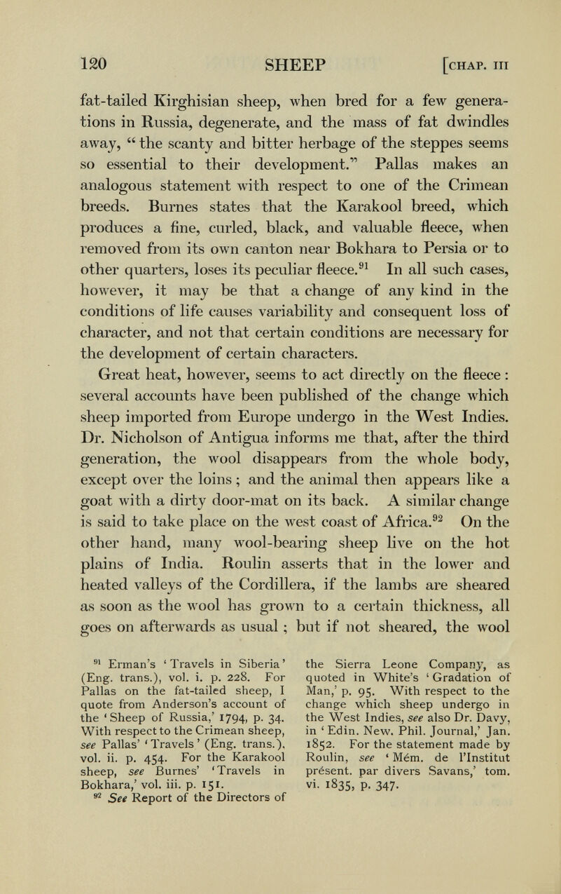 120 SHEEP [chap. iii fat-tailed Kirghisian sheep, when bred for a few genera¬ tions in Russia, degenerate, and the mass of fat dwindles away,  the scanty and bitter herbage of the steppes seems so essential to their development.''' Pallas makes an analogous statement with respect to one of the Crimean breeds. Burnes states that the Karakool breed, which produces a fine, curled, black, and valuable fleece, when removed from its own canton near Bokhara to Persia or to other quarters, loses its peculiar fleece. In all such cases, however, it may be that a change of any kind in the conditions of life causes variability and consequent loss of character, and not that certain conditions are necessary for the development of certain characters. Great heat, however, seems to act directly on the fleece : several accounts have been published of the change which sheep imported from Europe undergo in the West Indies. Dr. Nicholson of Antigua informs me that, after the third generation, the wool disappears from the whole body, except over the loins ; and the animal then appears like a goat with a dirty door-mat on its back. A similar change is said to take place on the west coast of Africa.®^ On the other hand, many wool-bearing sheep live on the hot plains of India. Roulin asserts that in the lower and heated valleys of the Cordillera, if the lambs are sheared as soon as the л¥оо1 has grown to a cei-tain thickness, all goes on afterwards as usual ; but if not sheared, the wool Erman's ' Travels in Siberia ' (Eng. trans.), vol. i. p. 228. For Pallas on the fat-tailed sheep, I quote from Anderson's account of the 'Sheep of Russia,' 1794, P- 34- With respect to the Crimean sheep, see Pallas' 'Travels' (Eng. trans.), vol. ii. p. 454. For the Karakool sheep, see Burnes' 'Travels in Bokhara,' vol. iii. p. 151. See Report of the Directors of the Sierra Leone Company, as quoted in White's ' Gradation of Man,' p. 95. With respect to the change which sheep undergo in the West Indies, see also Dr. Davy, in 'Edin. New. Phil. Journal,' Jan. 1852. For the statement made by Roulin, see ' Mém. de l'Institut présent, par divers Savans,' tom. vi. 183s, p. 347.