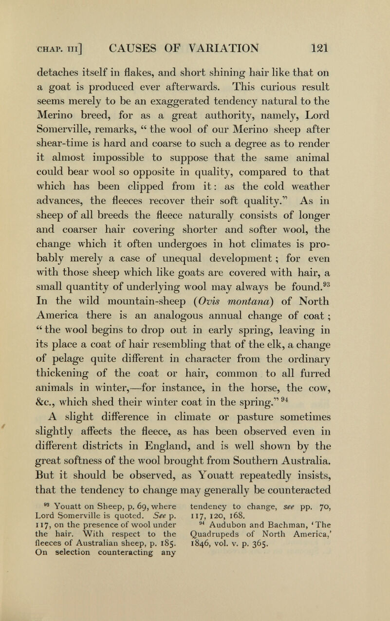 CHAP, ni] CAUSES OF VARIATION 121 detaches itself in flakes, and shoi-t shining hair like that on a goat is produced ever afterwards. This curious result seems merely to be an exaggerated tendency natural to the Merino breed, for as a great authority, namely. Lord Somerville, remarks,  the wool of our Merino sheep after shear-time is hard and coarse to such a degree as to render it almost impossible to suppose that the same animal could bear wool so opposite in quality, compared to that which has been clipped from it : as the cold weather advances, the fleeces recover their soft quality. As in sheep of all breeds the fleece naturally consists of longer and coarser hair covering shorter and softer wool, the change which it often undergoes in hot climates is pro¬ bably merely a case of unequal development ; for even with those sheep which like goats are covered with hair, a small quantity of underlying wool may always be found.®® In the wild mountain-sheep (Ovis montana) of North America there is an analogous annual change of coat ;  the wool begins to drop out in early spring, leaving in its place a coat of hair resembling that of the elk, a change of pelage quite different in character from the ordinary thickening of the coat or hair, common to all furred animals in winter,—for instance, in the horse, the cow, &c., which shed their winter coat in the spring. A slight difference in climate or pasture sometimes slightly affects the fleece, as has been observed even in different districts in England, and is well shown by the great softness of the wool brought from Southern Australia. But it should be observed, as Youatt repeatedly insists, that the tendency to change may generally be counteracted Youatt on Sheep, p. 69, where tendency to change, see pp. 40, Lord Somerville is quoted. Síí p. 117, 120, 168. 117, on the presence of wool under Audubon and Bachman, 'The the hair. With respect to the Quadrupeds of North America,' fleeces of Australian sheep, p. 185. 1846, vol. v. p. 365. On selection counteracting any