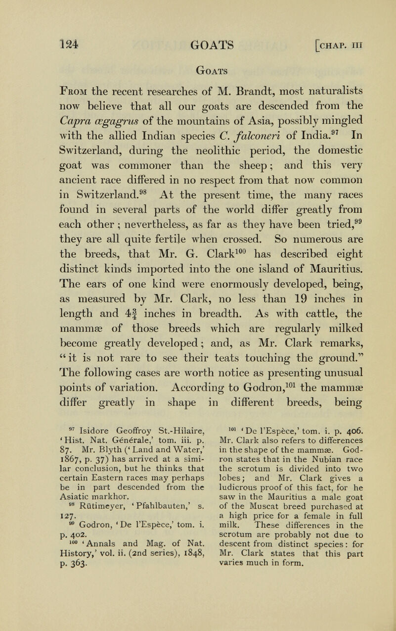 ш GOATS [chap. iii Goats From the recent researches of M. Brandt, most naturahsts now believe that all our goats are descended from the Capra œgagnis of the mountains of Asia, possibly mingled with the allied Indian species C. falconeri of India.®^ In Switzerland, during the neolithic period, the domestic goat was commoner than the sheep ; and this very ancient race differed in no respect from that now common in Switzerland.®® At the present time, the many races found in several parts of the world differ greatly from each other ; nevertheless, as far as they have been tried,®® they are all quite fertile when crossed. So numerous are the breeds, that Mr. G. Clark^®° has described eight distinct kinds imported into the one island of Mauritius. The ears of one kind were enormously developed, being, as measured by Mr. Clark, no less than 19 inches in length and 4| inches in breadth. As Avith cattle, the mammae of those breeds which are regularly milked become greatly developed ; and, as Mr. Clark remarks,  it is not rare to see their teats touching the ground. The following cases are worth notice as presenting unusual points of variation. According to Godron,^°^ the mammae differ greatly in shape in different breeds, being  Isidore Geoffroy St.-Hilaire, ' Hist. Nat. Générale,' torn. iii. p. 87. Mr. Blyth (' Land and Water,' 1867, p. 37) has arrived at a simi¬ lar conclusion, but he thinks that certain Eastern races may perhaps be in part descended from the Asiatic markhor. Rütimeyer, ' Pfahlbauten,' s. 127. Godron, ' De l'Espèce,' torn. i. p. 402. 'Annals and Mag. of Nat. History,' vol. ii. (2nd series), 1848, p. 363- ' De l'Espèce,' torn. i. p. 406. Mr. Clark also refers to differences in the shape of the mammae. God¬ ron states that in the Nubian race the scrotum is divided into two lobes; and Mr. Clark gives a ludicrous proof of this fact, for he saw in the Mauritius a male goat of the Muscat breed purchased at a high price for a female in full milk. These differences in the scrotum are probably not due to descent from distinct species : for Mr. Clark states that this part varies much in form.