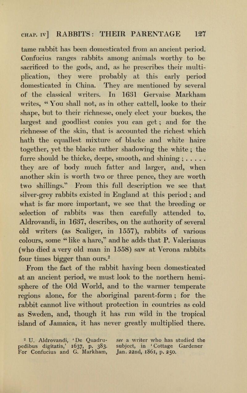 CHAP, iv] RABBITS : THEIR PARENTAGE 127 tame rabbit has been domesticated from an ancient period. Confucius ranges rabbits among animals worthy to be sacrificed to the gods, and, as he prescribes their multi¬ plication, they were probably at this early period domesticated in China. They are mentioned by several of the classical \vriters. In 1631 Gervaise Markham writes, You shall not, as in other cattell, looke to their shape, but to their richnesse, onely elect your buckes, the largest and goodliest conies you can get ; and for the richnesse of the skin, that is accounted the richest which hath the equallest mixture of blacke and white haire together, yet the blacke rather shadowing the white ; the furre should be thicke, deepe, smooth, and shining ; they are of body much fatter and larger, and, when another skin is worth two or three pence, they are worth two shillings. From this full description we see that silver-grey rabbits existed in England at this period ; and what is far more important, we see that the breeding or selection of rabbits was then carefully attended to. Aldrovandi, in 1637, describes, on the authority of several old writers (as Scaliger, in 1557), rabbits of various colours, some  like a hare, and he adds that P. Valerianus (who died a very old man in 1558) saw at Verona rabbits four times bigger than ours.^ From the fact of the rabbit having been domesticated at an ancient period, we must look to the northern hemi¬ sphere of the Old World, and to the warmer temperate regions alone, for the aboriginal parent-form ; for the rabbit cannot live without protection in countries as cold as Sweden, and, though it has run wild in the tropical island of Jamaica, it has never greatly multiplied there. ^ U. Aldrovandi, 'De Quadru- see a writer who has studied the pedibus digitatis,' 1637, p. 383. subject, in ' Cottage Gardener For Confucius and G. Markham, Jan. 22nd, 1861, p. 250.