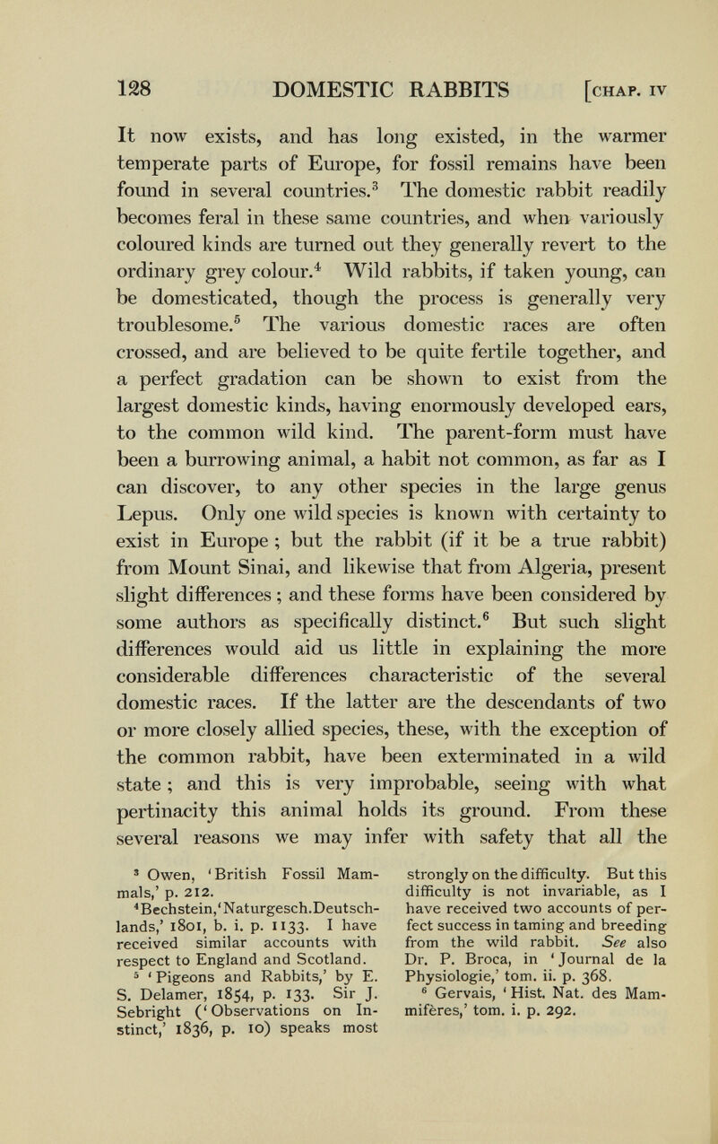 128 DOMESTIC RABBITS [chap, iv It now exists, and has long existed, in the warmer temperate parts of Europe, for fossil remains have been found in several countries.^ The domestic rabbit readily becomes feral in these same countries, and when variously coloured kinds are turned out they generally revert to the ordinary grey colour.^ Wild rabbits, if taken young, can be domesticated, though the process is generally very troublesome.® The various domestic races are often crossed, and are believed to be quite fertile together, and a perfect gradation can be shown to exist from the largest domestic kinds, having enormously developed ears, to the common wild kind. The parent-form must have been a burrowing animal, a habit not common, as far as I can discover, to any other species in the large genus Lepus. Only one wild species is known with certainty to exist in Europe ; but the rabbit (if it be a true rabbit) from Mount Sinai, and likewise that from Algeria, present slight differences ; and these forms have been considered by some authors as specifically distinct.® But such slight differences would aid us little in explaining the more considerable differences characteristic of the several domestic races. If the latter are the descendants of two or more closely allied species, these, with the exception of the common rabbit, have been exterminated in a wild state ; and this is very improbable, seeing with what pertinacity this animal holds its ground. From these several reasons we may infer with safety that all the * Owen, 'British Fossil Mam¬ mals,' p. 212. ^Bechstein,'Naturgesch.Deutsch¬ lands,' i8oi, b. i. p. 1133. I have received similar accounts with respect to England and Scotland. ä ' Pigeons and Rabbits,' by E. S, Delamer, 1854, p. 133. Sir J. Sebright (' Observations on In¬ stinct,' 1836, p. 10) speaks most strongly on the difficulty. But this difficulty is not invariable, as I have received two accounts of per¬ fect success in taming and breeding from the wild rabbit. See also Dr. P. Broca, in 'Journal de la Physiologie,' tom. ii. p. 368. ® Gervais, ' Hist. Nat. des Mam¬ mifères,' tom. i. p. 292.