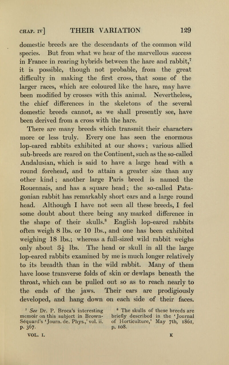 CHAP, iv] THEIR VARIATION 129 domestic breeds are the descendants of the common wild species. But from what we hear of the marvellous success in France in rearing hybrids between the hare and rabbit,' it is possible, though not probable, from the great difficulty in making the first cross, that some of the larger races, which are coloured like the hare, may have been modified by crosses with this animal. Nevertheless, the chief differences in the skeletons of the several domestic breeds cannot, as we shall presently see, have been derived from a cross with the hare. There are many breeds which transmit their characters more or less truly. Every one has seen the enormous lop-eared rabbits exhibited at our shows ; various allied sub-breeds are reared on the Continent, such as the so-called Andalusian, which is said to have a large head with a round forehead, and to attain a greater size than any other kind ; another large Paris breed is named the Rouennais, and has a square head ; the so-called Pata- gonian rabbit has remarkably short ears and a large round head. Although I have not seen all these breeds, I feel some doubt about there being any marked difference in the shape of their skulls.® English lop-eared rabbits often weigh 8 lbs. or 10 lbs., and one has been exhibited weighing 18 lbs.; whereas a full-sized wild rabbit weighs only about 3| lbs. The head or skull in all the large lop-eared rabbits examined by me is much longer relatively to its breadth than in the wild rabbit. Many of them have loose transverse folds of skin or dewlaps beneath the throat, which can be piilled out so as to reach nearly to the ends of the jaws. Their ears are prodigiously developed, and hang down on each side of their faces. ' See Dr. P. Broca's interesting ® The skulls of these breeds are memoir on this subject in Brown- briefly described in the 'Journal Séquard's ' Journ. de. Phys./vol. ii. of Horticulture,' May 7th, 18ÓI, p. 367. p. 108. VOL. I. К