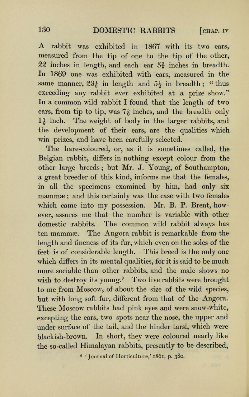 150 DOMESTIC RABBITS [chap, iv A rabbit was exhibited in 1867 with its two ears, measured from the tip of one to the tip of the other, 22 inches in length, and each ear 5§ inches in breadth. In 1869 one was exhibited with ears, measured in the same manner, 23^ in length and 5^ in breadth ;  thus exceeding any rabbit ever exhibited at a prize show. In a common wild rabbit I found that the length of two ears, from tip to tip, was 7f inches, and the breadth only 1| inch. The weight of body in the larger rabbits, and the development of their ears, are the qualities which win prizes, and have been carefully selected. The hare-coloured, or, as it is sometimes called, the Belgian rabbit, differs in nothing except colour from the other large breeds ; but Mr. J. Young, of Southampton, a great breeder of this kind, informs me that the females, in all the specimens examined by him, had only six mammae ; and this certainly was the case with two females which came into my possession. Mr. B. P. Brent, how¬ ever, assures me that the number is variable with other domestic rabbits. The common wild rabbit always has ten mammae. The Angora rabbit is remarkable from the length and fineness of its fur, which even on the soles of the feet is of considerable length. This breed is the only one which differs in its mental qualities, for it is said to be much more sociable than other rabbits, and the male shows no wish to destroy its young.® Two live rabbits were brought to me from Moscow, of about the size of the wild species, but with long soft fur, different from that of the Angora. These Moscow rabbits had pink eyes and were snow-white, excepting the ears, two spots near the nose, the upper and under surface of the tail, and the hinder tarsi, which were blackish-brown. In short, they were coloured nearly like the so-called Himalayan rabbits, presently to be described, ® 'Journal of Horticulture,' l86i, p. 380.