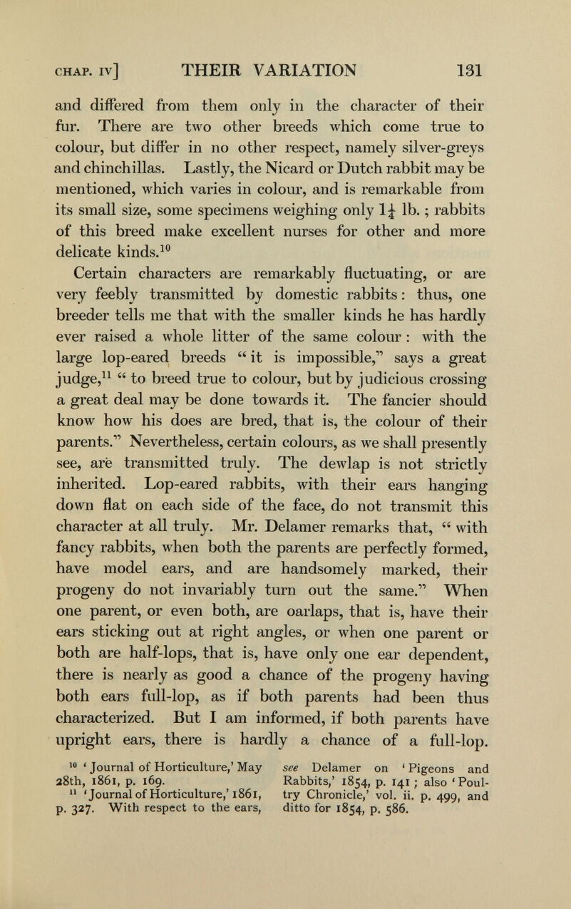 CHAP, iv] THEIR VARIATION 131 and differed from them only in the character of their fur. There are two other breeds which come true to colour, but differ in no other respect, namely silver-greys and chinchillas. Lastly, the Nicard or Dutch rabbit may be mentioned, which varies in colour, and is remarkable from its small size, some specimens weighing only 1;^^ lb. ; rabbits of this breed make excellent nurses for other and more delicate kinds.^® Certain characters are remarkably fluctuating, or are very feebly transmitted by domestic rabbits : thus, one breeder tells me that with the smaller kinds he has hardly ever raised a whole litter of the same colour : with the large lop-eared breeds  it is impossible,says a great judge,^^  to breed true to colour, but by judicious crossing a great deal may be done towards it. The fancier should know how his does are bred, that is, the colour of their parents. Nevertheless, certain colours, as we shall presently see, aré transmitted truly. The dewlap is not strictly inherited. Lop-eared rabbits, with their ears hanging down flat on each side of the face, do not transmit this character at all truly. Mr. Delamer remarks that,  with fancy rabbits, when both the parents are perfectly formed, have model ears, and are handsomely marked, their progeny do not invariably turn out the same. When one parent, or even both, are oarlaps, that is, have their ears sticking out at right angles, or when one parent or both are half-lops, that is, have only one ear dependent, there is nearly as good a chance of the progeny having both ears full-lop, as if both parents had been thus characterized. But I am informed, if both parents have upright ears, there is hardly a chance of a full-lop. »0 ' Journal of Horticulture,' May see Delamer on ' Pigeons and 28th, 1861, p. 169. Rabbits,' 1854, p. 141; also 'Poul-  'Journal of Horticulture,'1861, try Chronicle,' vol. ii. p. 499, and p. 327. With respect to the ears, ditto for 1854, p. 586.