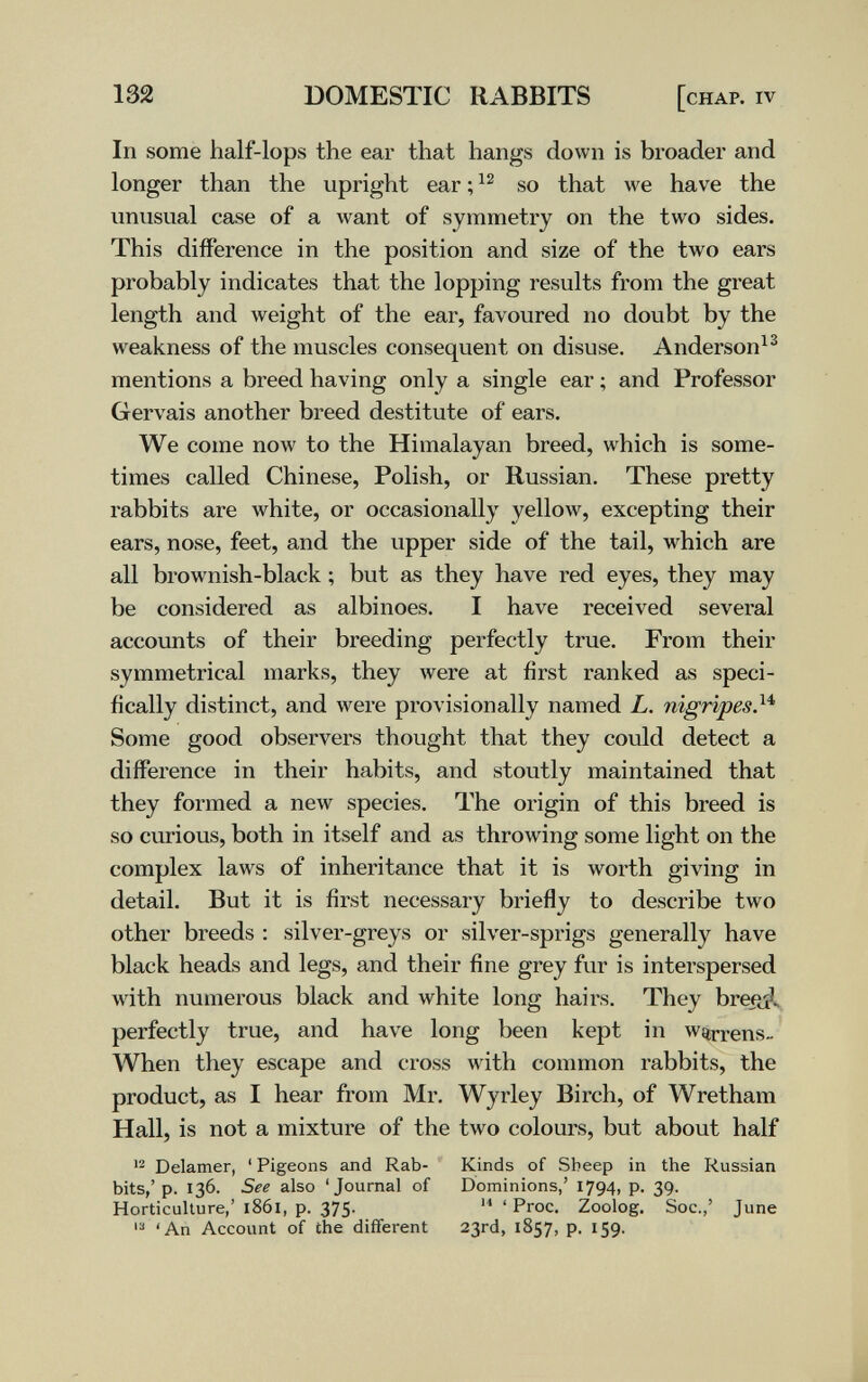 132 DOMESTIC RABBITS [chap, iv In some half-lops the ear that hangs down is broader and longer than the upright ear ; so that we have the unusual case of a want of symmetry on the two sides. This difference in the position and size of the two ears probably indicates that the lopping results from the great length and weight of the ear, favoured no doubt by the weakness of the muscles consequent on disuse. Anderson^^ mentions a breed having only a single ear ; and Professor Gervais another breed destitute of ears. We come now to the Himalayan breed, which is some¬ times called Chinese, Polish, or Russian. These pretty rabbits are white, or occasionally yellow, excepting their ears, nose, feet, and the upper side of the tail, which are all brownish-black ; but as they have red eyes, they may be considered as albinoes. I have received several accounts of their breeding perfectly true. From their symmetrical marks, they were at first ranked as speci¬ fically distinct, and were provisionally named L. nigripes}'^ Some good observers thought that they could detect a difference in their habits, and stoutly maintained that they formed a new species. The origin of this breed is so curious, both in itself and as throwing some light on the complex laws of inheritance that it is worth giving in detail. But it is first necessary briefly to describe two other breeds : silver-greys or silver-sprigs generally have black heads and legs, and their fine grey fur is interspersed with numerous black and white long hairs. They breiii^ perfectly true, and have long been kept in warrens- When they escape and cross with common rabbits, the product, as I hear from Mr. Wyrley Birch, of Wretham Hall, is not a mixture of the two colours, but about half '2 Delamer, ' Pigeons and Rab- Kinds of Sbeep in the Russian bits,' p. 136. See also 'Journal of Dominions,' 1794, p. 39. Horticulture,' 1861, p. 375- ' Proc. Zoolog. Soc.,' June 'An Account of the different 23rd, 1857, p. 159.