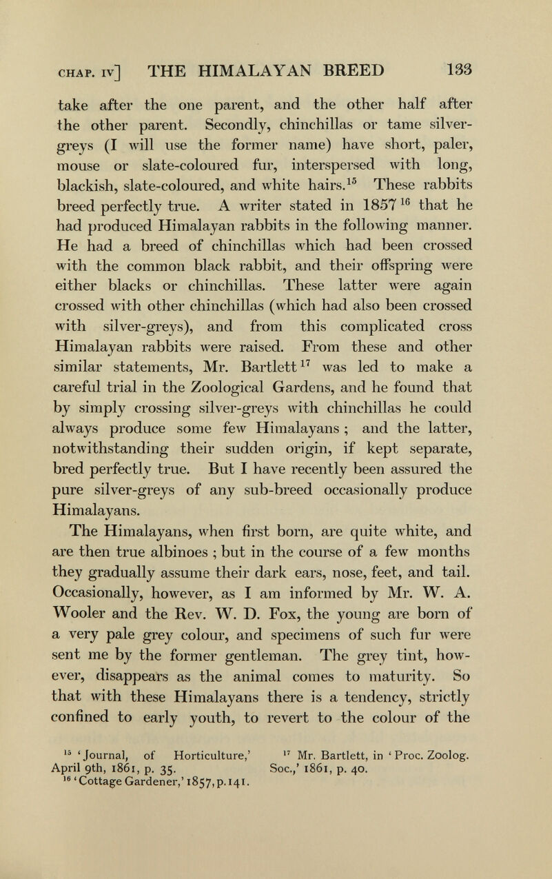 CHAP, iv] THE HIMALAYAN BREED 133 take after the one parent, and the other half after the other parent. Secondly, chinchillas or tame silver- greys (I will use the former name) have short, paler, mouse or slate-coloured fur, interspersed with long, blackish, slate-coloured, and white hairs. These rabbits breed perfectly true. A Avriter stated in 1857 that he had produced Himalayan rabbits in the following manner. He had a breed of chinchillas which had been crossed with the common black rabbit, and their offspring were either blacks or chinchillas. These latter were again crossed with other chinchillas (which had also been crossed with silver-greys), and from this complicated cross Himalayan rabbits were raised. From these and other similar statements, Mr. Bartlett was led to make a careful trial in the Zoological Gardens, and he found that by simply crossing silver-greys with chinchillas he could always produce some few Himalayans ; and the latter, notwithstanding their sudden origin, if kept separate, bred perfectly true. But I have recently been assured the pure silver-greys of any sub-breed occasionally produce Himalayans. The Himalayans, when first born, are quite white, and are then true albinoes ; but in the course of a few months they gradually assume their dark ears, nose, feet, and tail. Occasionally, however, as I am informed by Mr. W. A. Wooler and the Rev. W. D. Fox, the young are born of a very pale grey colour, and specimens of such fur were sent me by the former gentleman. The grey tint, how¬ ever, disappears as the animal comes to maturity. So that with these Himalayans there is a tendency, strictly confined to early youth, to revert to the colour of the 'Journal, of Horticulture,' Mr. Bartlett, in ' Proc. Zoolog. April 9th, i86i, p. 35. Soc.,' 1861, p. 40. 'Cottage Gardener,' 1857,p. 141.