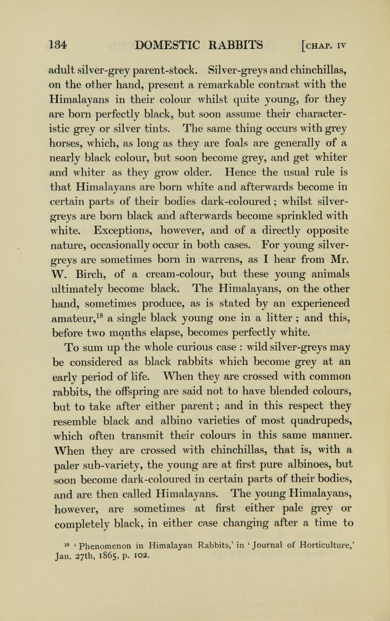 134 DOMESTIC RABBITS [chap, iv adult silver-grey parent-stock. Silver-greys and chinchillas, on the other hand, present a remarkable contrast with the Himalayans in their colour Avhilst quite young, for they are born perfectly black, but soon assume their character¬ istic grey or silver tints. The same thing occurs лvith grey horses, which, as long as they are foals are generally of a nearly black colour, but soon become grey, and get whiter and whiter as they grow older. Hence the usual rule is that Himalayans are born white and afterwards become in certain parts of their bodies dark-coloured ; whilst silver- greys are born black and afterwards become sprinkled with white. Exceptions, however, and of a directly opposite nature, occasionally occur in both cases. For young silver- greys are sometimes born in warrens, as I hear from Mr. W. Birch, of a cream-colour, but these young animals ultimately become black. The Himalayans, on the other hand, sometimes produce, as is stated by an experienced amateur,^® a single black young one in a litter ; and this, before two months elapse, becomes perfectly white. To sum up the whole curious case : wild silver-greys may be considered as black rabbits which become grey at an early period of life. When they are crossed with common rabbits, the offspring are said not to have blended colours, but to take after either parent ; and in this respect they resemble black and albino varieties of most quadrupeds, which often transmit their colours in this same manner. When they are crossed with chinchillas, that is, with a paler sub-variety, the young are at first pure albinoes, but soon become dark-coloured in certain parts of their bodies, and are then called Himalayans. The young Himalayans, however, are sometimes at first either pale grey or completely black, in either case changing after a time to  ' Phenomenon in Himalayan Rabbits,' in ' Journal of Horticulture,' Jan. 27th, 1865, p. 102.