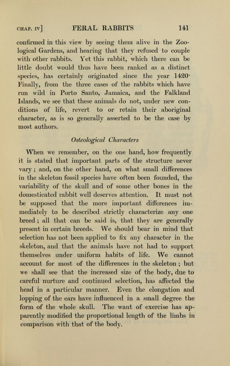 CHAP, iv] FERAL RABBITS 141 confirmed in this view by seeing them ahve in the Zoo¬ logical Gardens, and hearing that they refused to couple with other rabbits. Yet this rabbit, which there can be little doubt would thus have been ranked as a distinct species, has certainly originated since the year 1420* Finally, from the three cases of the rabbits which have run wild in Porto Santo, Jamaica, and the Falkland Islands, we see that these animals do not, under new con¬ ditions of life, revert to or retain their aboriginal character, as is so generally asserted to be the case by most authors. Osteological Characters When we remember, on the one hand, how frequently it is stated that important parts of the structure never vary ; and, on the other hand, on what small differences in the skeleton fossil species have often been founded, the variability of the skull and of some other bones in the domesticated rabbit well deserves attention. It must not be supposed that the more important differences im¬ mediately to be described strictly characterize any one breed ; all that can be said is, that they are generally present in certain breeds. We should bear in mind that selection has not been applied to fix any character in the skeleton, and that the animals have not had to support themselves under uniform habits of life. We cannot account for most of the differences in the skeleton ; but we shall see that the increased size of the body, due to careful nurture and continued selection, has affected the head in a particular manner. Even the elongation and lopping of the ears have influenced in a small degree the form of the whole skull. The want of exercise has ap¬ parently modified the proportional length of the limbs in comparison with that of the body.