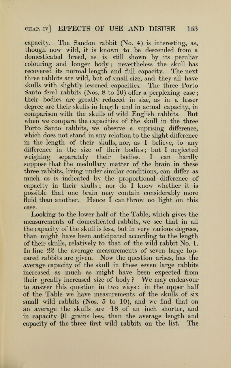 CHAP, iv] EFFECTS OF USE AND DISUSE 155 capacity. The Sandon rabbit (No. 4) is interesting, as, though now wild, it is known to be descended from a domesticated breed, as is still shown by its peculiar colouring and longer body ; nevertheless the skull has recovered its normal length and full capacity. The next three rabbits are wild, but of small size, and they all have skulls with slightly lessened capacities. The three Porto Santo feral rabbits (Nos. 8 to 10) offer a perplexing case ; their bodies are greatly reduced in size, as in a lesser degree are their skulls in length and in actual capacity, in comparison with the skulls of English rabbits. But when we compare the capacities of the skull in the three Porto Santo rabbits, we observe a suprising difference, which does not stand in any relation to the slight difference in the length of their skulls, nor, as I believe, to any difference in the size of their bodies ; but I neglected weighing separately their bodies. I can hardly suppose that the medullary matter of the brain in these three rabbits, living under similar conditions, can differ as much as is indicated by the proportional difference of capacity in their skulls ; nor do I know whether it is possible that one brain may contain considerably more fluid than another. Hence I can throw no light on this case. Looking to the lower half of the Table, which gives the measurements of domesticated rabbits, we see that in all the capacity of the skull is less, but in very A^arious degrees, than might have been anticipated according to the length of their skulls, relatively to that of the wild rabbit No, 1. In line 22 the average measurements of seven large lop- eared rabbits are given. Now the question arises, has the average capacity of the skull in these seven large rabbits increased as much as might have been expected from their greatly increased size of body ? We may endeavour to answer this question in two луаз'в : in the upper half of the Table we have measurements of the skulls of six small wild rabbits (Nos. 5 to 10), and we find that on an average the skulls are *18 of an inch shorter, and in capacity 91 grains less, than the average length and capacity of the three first wild rabbits on the list. The