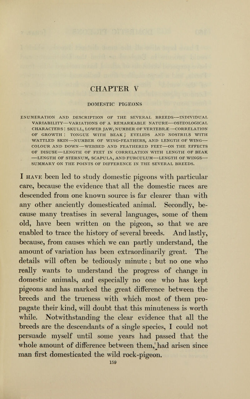 CHAFl^ER V DOMESTIC PIGEONS ENUMERATION AND DESCRIPTION OF THE SEVERAL BREEDS—INDIVIDUAL VARIABILITY—VARIATIONS OF A REMARKABLE NATURE—OSTEOLOGICAL CHARACTERS : SKULL, LOWER JAW, NUMBER OF VERTEBRA—CORRELATION OF GROWTH : TONGUE WITH BEAK ; EYELIDS AND NOSTRILS WITH WATTLED SKIN—NUMBER OF WING-FEATHERS, AND LENGTH OF WING— COLOUR AND DOWN—WEBBED AND FEATHERED FEET—ON THE EFFECTS OF DISUSE—LENGTH OF FEET IN CORRELATION WITH LENGTH OF BEAK LENGTH OF STERNUM, SCAPULA, AND FURCULUM—LENGTH OF WINGS— SUMMARY ON THE POINTS OF DIFFERENCE IN THE SEVERAL BREEDS. I HAVE been led to study domestic pigeons with particular care, because the evidence that all the domestic races are descended from one known source is far clearer than with any other anciently domesticated animal. Secondly, be¬ cause many treatises in several languages, some of them old, have been written on the pigeon, so that we are enabled to trace the history of several breeds. And lastly, because, from causes which we can partly understand, the amount of variation has been extraordinarily great. The details will often be tediously minute ; but no one who really wants to understand the progress of change in domestic animals, and especially no one who has kept pigeons and has marked the great difference between the breeds and the trueness with which most of them pro¬ pagate their kind, will doubt that this minuteness is worth while. Notwithstanding the clear evidence that all the breeds are the descendants of a single species, I could not persuade myself until some years had passed that the whole amount of difference between them,'^had arisen since man first domesticated the wild rock-pigeon. 159