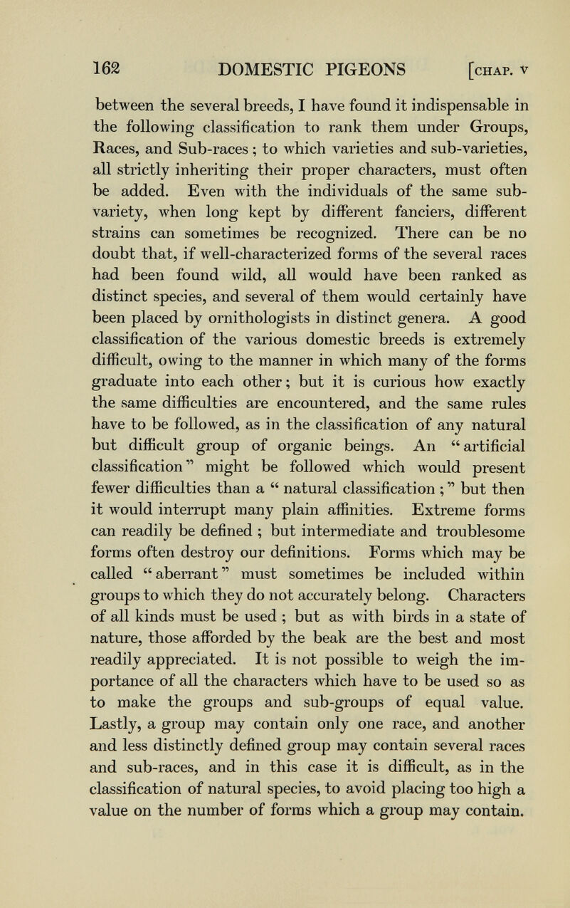 162 DOMESTIC PIGEONS [chap, v between the several breeds, I have found it indispensable in the following classification to rank them under Groups, Races, and Sub-races ; to which varieties and sub-varieties, all strictly inheriting their proper characters, must often be added. Even with the individuals of the same sub- variety, when long kept by different fanciers, different strains can sometimes be recognized. There can be no doubt that, if well-characterized forms of the several races had been found wild, all would have been ranked as distinct species, and several of them would certainly have been placed by ornithologists in distinct genera. A good classification of the various domestic breeds is extremely difficult, owing to the manner in which many of the forms graduate into each other; but it is curious how exactly the same difficulties are encountered, and the same rules have to be followed, as in the classification of any natural but difficult group of organic beings. An artificial classification  might be followed which would present fewer difficulties than a  natural classification ;  but then it would interrupt many plain affinities. Extreme forms can readily be defined ; but intermediate and troublesome forms often destroy our definitions. Forms which may be called  abeiTant  must sometimes be included within groups to which they do not accurately belong. Characters of all kinds must be used ; but as with birds in a state of nature, those affbrded by the beak are the best and most readily appreciated. It is not possible to weigh the im¬ portance of all the characters which have to be used so as to make the groups and sub-groups of equal value. Lastly, a group may contain only one race, and another and less distinctly defined group may contain several races and sub-races, and in this case it is difficult, as in the classification of natural species, to avoid placing too high a value on the number of forms which a group may contain.