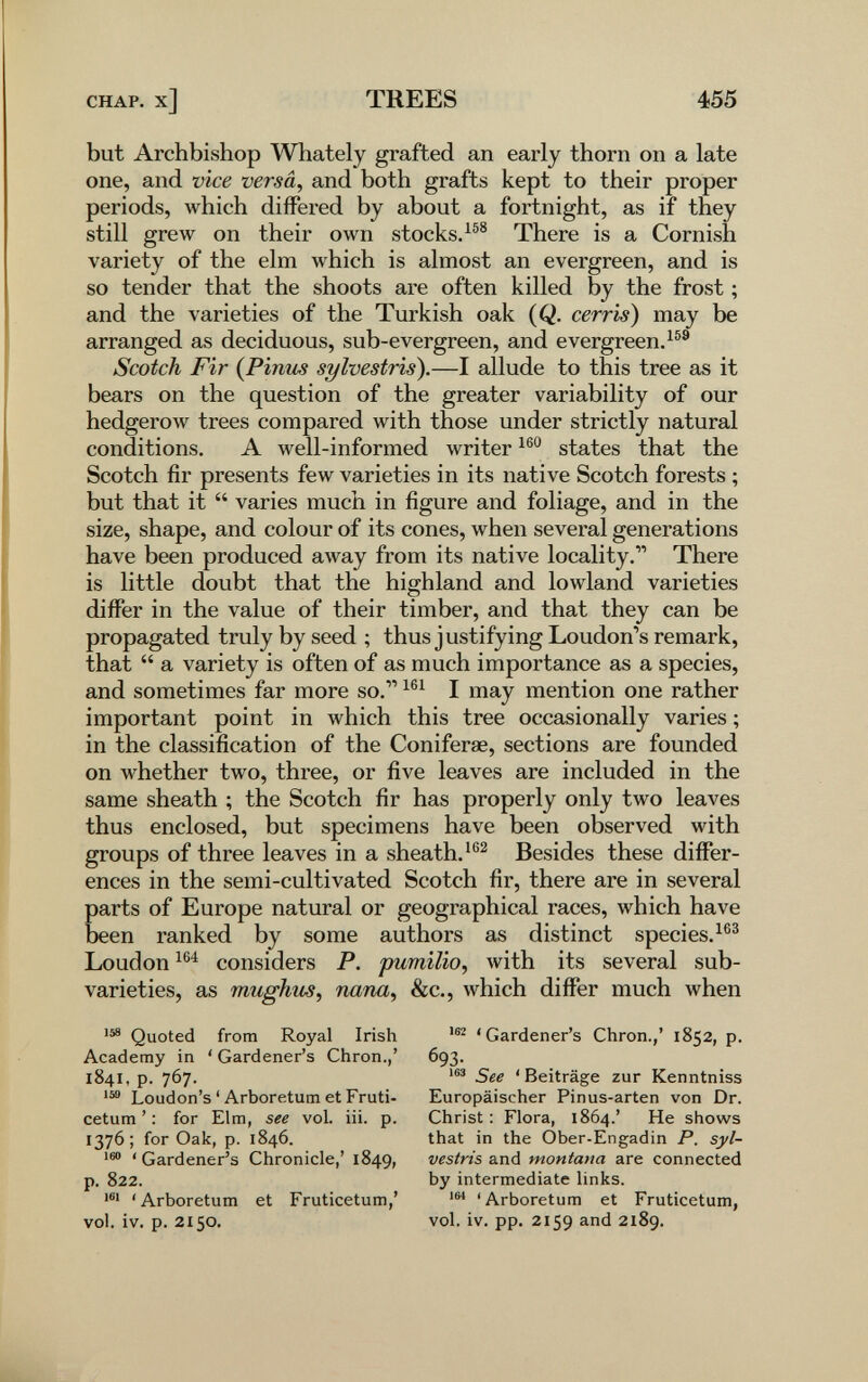 CHAP, x] TREES 455 but Archbishop Whately grafted an early thorn on a late one, and vice versa, and both grafts kept to their proper periods, which differed by about a fortnight, as if they still grew on their own stocks.^®® There is a Cornish variety of the elm which is almost an evergreen, and is so tender that the shoots are often killed by the frost ; and the varieties of the Turkish oak (Q. cerris) may be arranged as deciduous, sub-evergreen, and evergreen. Scotch Fir {Pinus sylvestris).—I allude to this tree as it bears on the question of the greater variability of our hedgerow trees compared with those under strictly natural conditions. A well-informed writer states that the Scotch fir presents few varieties in its native Scotch forests ; but that it  varies much in figure and foliage, and in the size, shape, and colour of its cones, when several generations have been produced away from its native locality. There is little doubt that the highland and lowland varieties differ in the value of their timber, and that they can be propagated truly by seed ; thus justifying Loudon's remark, that  a variety is often of as much importance as a species, and sometimes far more so. I may mention one rather important point in луЬ1сЬ this tree occasionally varies ; in the classification of the Coniferae, sections are founded on whether two, three, or five leaves are included in the same sheath ; the Scotch fir has properly only two leaves thus enclosed, but specimens have been observed with groups of three leaves in a sheath.Besides these differ¬ ences in the semi-cultivated Scotch fir, there are in several parts of Europe natural or geographical races, which have been ranked by some authors as distinct species. Loudon considers P. pumilio, with its several sub- varieties, as mughus, nana, &c., which differ much when '58 Quoted from Royal Irish Academy in ' Gardener's Chron.,' 1841, p. 767. Loudon's ' Arboretum et Fruti- cetum ' : for Elm, see vol. iii. p. 1376; for Oak, p. 1846. ' Gardener's Chronicle,' 1849, p. 822. 'Arboretum et Fruticetum,' vol. iv. p. 2150. 'Gardener's Chron.,' 1852, p. 693- See 'Beiträge zur Kenntniss Europäischer Pinus-arten von Dr. Christ : Flora, 1864.' He shows that in the Ober-Engadin P. syl¬ vestris and montana are connected by intermediate links. 'Arboretum et Fruticetum, vol. iv. pp. 2159 and 2189.