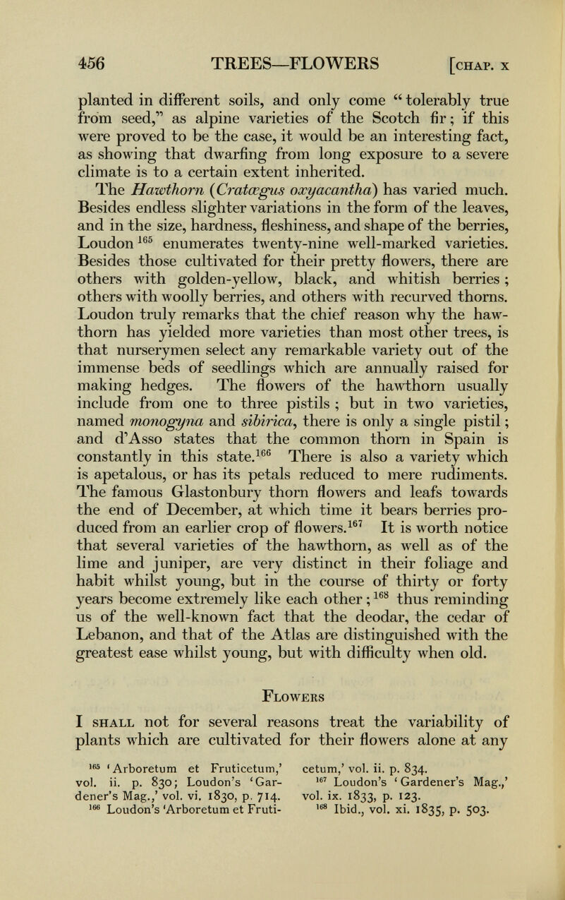 456 TREES—FLOWERS [chap, x planted in different soils, and only come  tolerably true from seed, as alpine varieties of the Scotch fir; if this were proved to be the case, it would be an interesting fact, as showing that dwarfing from long exposure to a severe climate is to a certain extent inherited. The HawtTwrn {Cratœgus oxyacanthoì) has varied much. Besides endless slighter variations in the form of the leaves, and in the size, hardness, fleshiness, and shape of the berries, Loudon enumerates twenty-nine well-marked varieties. Besides those cultivated for their pretty flowers, there are others with golden-yelloAv, black, and whitish berries ; others with woolly berries, and others with recurved thorns. Loudon truly remarks that the chief reason why the haw¬ thorn has yielded more varieties than most other trees, is that nurserymen select any remarkable variety out of the immense beds of seedlings which are annually raised for making hedges. The flowers of the hawthorn usually include from one to three pistils ; but in two varieties, named monogyna and sibirica, there is only a single pistil ; and d'Asso states that the common thorn in Spain is constantly in this state.^®® There is also a variety which is apetalous, or has its petals reduced to mere rudiments. The famous Glastonbury thorn flowers and leafs towards the end of December, at which time it bears berries pro¬ duced from an earlier crop of flowers.^®^ It is worth notice that several varieties of the hawthorn, as well as of the lime and juniper, are very distinct in their foliage and habit whilst young, but in the course of thirty or forty years become extremely like each other ; thus reminding us of the well-known fact that the deodar, the cedar of Lebanon, and that of the Atlas are distinguished with the greatest ease whilst young, but with difliculty when old. Flowers I shall not for several reasons treat the variability of plants which are cultivated for their flowers alone at any 'Arboretum et Fruticetum,' cetum,'vol. ii. p. 834. vol, ii. p. 830 ; Loudon's ' Gar- Loudon's ' Gardener's Mag.,' dener's Mag.,' vol. vi. 1830, p. 714. vol. ix. 1833, p. 123. Loudon's'Arboretum et Fruti- Ibid., vol. xi. 1835, p. 503.