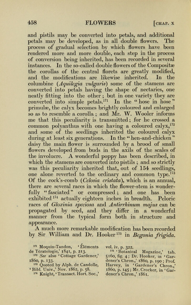 458 FLOWERS [chap. x and pistils may be converted into petals, and additional petals may be developed, as in all double flowers. The process of gradual selection by which flowers have been rendered more and more double, each step in the process of conversion being inherited, has been recorded in several instances. In the so-called double flowers of the Compositse the corollas of the central florets are greatly modified, and the modifications are likeAvise inherited. In the columbine {Aquilegia vulgaris) some of the stamens are converted into petals having the shape of nectaries, one neatly fitting into the other ; but in one variety they are converted into simple petals.^^^ In the  hose in hose ^ primulae, the calyx becomes brightly coloured and enlarged so as to resemble a corolla ; and Mr. W. Wooler informs me that this peculiarity is transmitted ; for he crossed a common polyanthus with one having a coloured calyx, and some of the seedlings inherited the coloured calyx during at least six generations. In the  hen-and-chicken  daisy the main flower is surrounded by a brood of small flowers developed from buds in the axils of the scales of the involucre. A wonderful poppy has been described, in which the stamens are converted into pistils ; and so strictly was this peculiarity inherited that, out of 154 seedlings, one alone reverted to the ordinary and common type.^^® Of the cock's-comb {Ceiosia cristata\ which is an annual, there are several races in which the flower-stem is wonder¬ fully  fasciated  or compressed ; and one has been exhibited actually eighteen inches in breadth. Peloric races of Gloxinia speciosa and Antirrhinum majus can be propagated by seed, and they differ in a wonderful manner from the typical form both in structure and appearance. A much more remarkable modification has been recorded by Sir William and Dr. Hooker in Begonia frigida. / Moquin-Tandon, ' Eléments de Tératologie,' 1841, p. 213. See also ' Cottage Gardener,' i860, p. 133. Quoted by Alph. de Candolle, ' Bibl. Univ.,' Nov. 1862, p. 58. Knight, ' Transact. Hort. Soc.,' vol. iv. p. 322. ' Botanical Magazine,' tab. 5 fig. 4 ; Dr. Hooker, in ' Gar¬ dener's Chron.,' i860, p. 190 ; Prof. Harvey, in ' Gardener's Chron.,' i860, p. 145 ; Mr. Crocker, in ' Gar¬ dener's Chron.,' 1861.