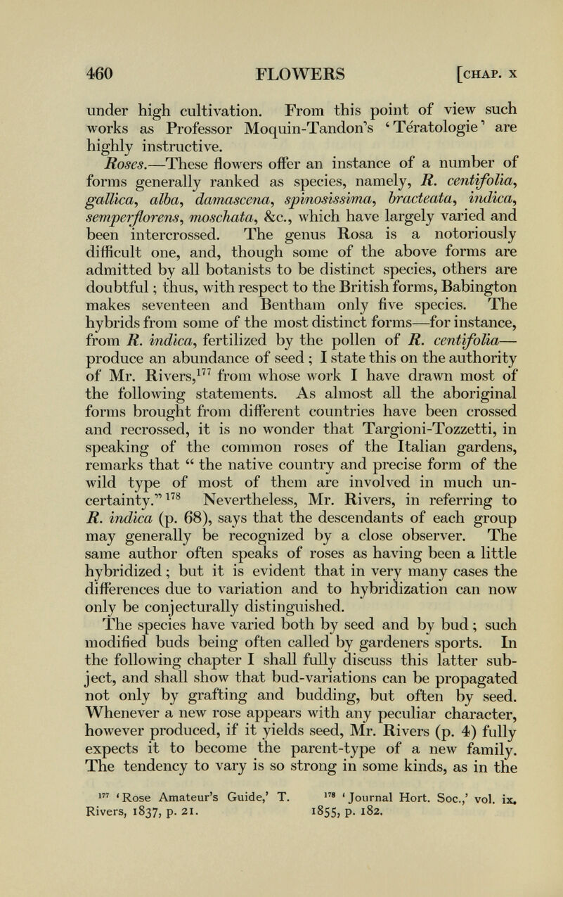 460 FLOWERS [chap. x under high cultivation. From this point of view such works as Professor Moquin-Tandon's 'Tératologie' are highly instructive. Roses.—These flowers offer an instance of a number of forms generally ranked as species, namely, R. centifoUa^ gallica, alba, damascena, spinosissima, bracteata, ìndica, semperßorens, moschata, &c., which have largely varied and been intercrossed. The genus Rosa is a notoriously difficult one, and, though some of the above forms are admitted by all botanists to be distinct species, others are doubtful ; thus, with respect to the British forms, Babington makes seventeen and Bentham only five species. The hybrids from some of the most distinct forms—for instance, from R. indica, fertilized by the pollen of R. centifolia— produce an abundance of seed ; I state this on the authority of Mr. Rivers,from whose work I have drawn most of the following statements. As almost all the aboriginal forms brought from different countries have been crossed and recrossed, it is no wonder that Targioni-Tozzetti, in speaking of the common roses of the Italian gardens, remarks that  the native country and precise form of the wild type of most of them are involved in much un¬ certainty. Nevertheless, Mr. Rivers, in referring to R. indica (p. 68), says that the descendants of each group may generally be recognized by a close observer. The same author often speaks of roses as having been a little hybridized ; but it is evident that in very many cases the differences due to variation and to hybridization can now only be conjecturally distinguished. The species have varied both by seed and by bud ; such modified buds being often called by gardeners sports. In the following chapter I shall fully discuss this latter sub¬ ject, and shall show that bud-variations can be propagated not only by grafting and budding, but often by seed. Whenever a new rose appears with any peculiar character, however produced, if it yields seed, Mr. Rivers (p. 4) fully expects it to become the parent-type of a new family. The tendency to vary is so strong in some kinds, as in the 'Rose Amateur's Guide,' T. 'Journal Hort. Soc.,' vol. ix. Rivers, 1837, p. 21. 1855, p. 182.