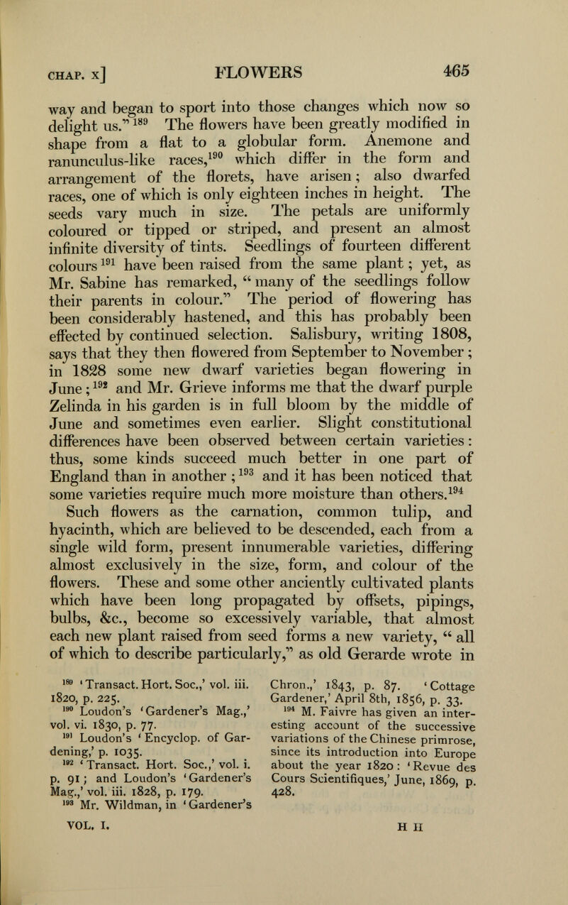 CHAP, x] FLOWERS 465 way and began to sport into those changes which now so delight us. The flowers have been greatly modified in shape from a flat to a globular form. Anemone and ranunculus-like races,which differ in the form and arrangement of the florets, have arisen ; also dwarfed races, one of which is only eighteen inches in height. The seeds vary much in size. The petals are uniformly coloured or tipped or striped, and present an almost infinite diversity of tints. Seedlings of fourteen different colours have been raised from the same plant ; yet, as Mr. Sabine has remarked,  many of the seedlings follow their parents in colour. The period of flowering has been considerably hastened, and this has probably been effected by continued selection. Salisbury, writing 1808, says that they then flowered from September to November ; in 1828 some new dwarf varieties began flowering in June ; and Mr. Grieve informs me that the dwarf purple Zelinda in his garden is in full bloom by the middle of June and sometimes even earlier. Slight constitutional differences have been observed between certain varieties : thus, some kinds succeed much better in one part of England than in another ; and it has been noticed that some varieties require much more moisture than others.^®^ Such flowers as the carnation, common tulip, and hyacinth, which are believed to be descended, each from a single wild form, present innumerable varieties, difl'ering almost exclusively in the size, form, and colour of the flowers. These and some other anciently cultivated plants which have been long propagated by offsets, pipings, bulbs, &c., become so excessively variable, that almost each new plant raised from seed forms a new variety,  all of which to describe particularly,'' as old Gerarde wrote in 188 ' Transact. Hort. Soc.,' vol. iii. 1820, p. 225. Loudon's 'Gardener's Mag.,' vol. vi. 1830, p. 77. Loudon's ' Encyclop. of Gar¬ dening,' p. 1035. ' Transact. Hort. Soc.,' vol. i. p. 91; and Loudon's 'Gardener's Ma^.,' vol. iii. 1828, p. 179. Mr. Wildman, in ' Gardener's Chron.,' 1843, P- 87. 'Cottage Gardener,' April 8th, 1856, p. 33. M. Faivre has given an inter¬ esting account of the successive variations of the Chinese primrose, since its introduction into Europe about the year 1820: 'Revue des Cours Scientifiques,' June, 1869, p. VOL. I. H II