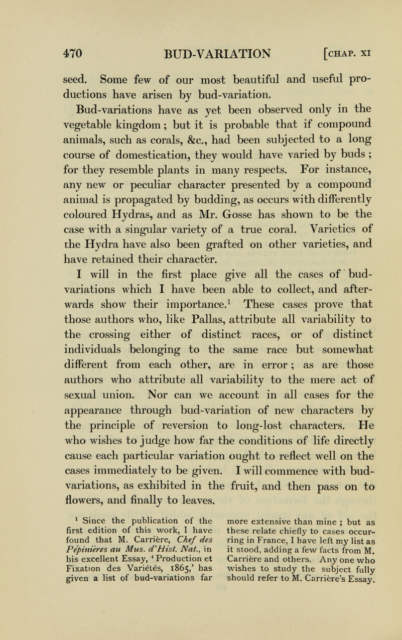 470 BUD-VARIATION [chap, xi seed. Some few of our most beautiful and useful pro¬ ductions have arisen by bud-variation. Bud-variations have as yet been observed only in the vegetable kingdom ; but it is probable that if compound animals, such as corals, &c., had been subjected to a long course of domestication, they would have varied by buds ; for they resemble plants in many respects. For instance, any new or peculiar character presented by a compound animal is propagated by budding, as occurs with differently coloured Hydras, and as Mr. Gosse has shown to be the case with a singular variety of a true coral. Varieties of the Hydra have also been grafted on other varieties, and have retained their character. I will in the first place give all the cases of bud- variations which I have been able to collect, and after¬ wards show their importance.^ These cases prove that those authors who, like Pallas, attribute all variability to the crossing either of distinct races, or of distinct individuals belonging to the same race but somewhat different from each other, are in error ; as are those authors who attribute all variability to the mere act of sexual union. Nor can we account in all cases for the appearance through bud-variation of new characters by the principle of reversion to long-lost characters. He who wishes to judge how far the conditions of life directly cause each particular variation ought to reflect well on the cases immediately to be given. I will commence with bud- variations, as exhibited in the fruit, and then pass on to flowers, and finally to leaves. > Since the publication of the more extensive than mine ; but as first edition of this work, I have these relate chiefly to cases occur- found that M. Carrière, Chef des ring in France, I have left my list as Pépinières au Mus. d'Hist. Nat., in it stood, adding a few facts from M. his excellent Essay, ' Production et Carrière and others. Any one who Fixation des Variétés, 1865,' has wishes to study the subject fully given a list of bud-variations far should refer to M. Carrière's Essay.