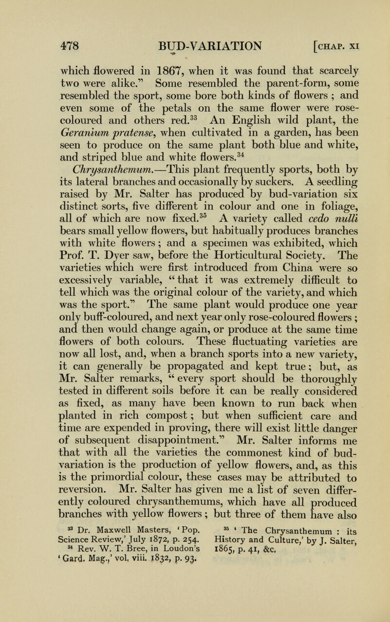 478 BUD-VARIATION [chap. xi which flowered in 1867, when it was found that scarcely two were аИке. Some resembled the parent-form, some resembled the sport, some bore both kinds of flowers ; and even some of the petals on the same flower were rose- coloured and others red.®^ An English wild plant, the Geranium pratense^ when cultivated in a garden, has been seen to produce on the same plant both blue and white, and striped blue and white flowers. Chrysanthemum.—This plant frequently sports, both by its lateral branches and occasionally by suckers. A seedling raised by Mr. Salter has produced by bud-variation six distinct sorts, five different in colour and one in foliage, all of which are now fixed.®® A variety called cedo nulli bears small yellow flowers, but habitually produces branches with white flowers ; and a specimen was exhibited, which Prof. T. Dyer saw, before the Horticultural Society. The varieties which луеге first introduced from China were so excessively variable, that it was extremely difficult to tell which was the original colour of the variety, and which was the sport.'' The same plant would produce one year only buff-coloured, and next year only rose-coloured flowers ; and. then would change again, or produce at the same time flowers of both colours. These fluctuating varieties are now all lost, and, when a branch sports into a new variety, it can generally be propagated and kept true ; but, as Mr. Salter remarks,  every sport should be thoroughly tested in different soils before it can be really considered as fixed, as many have been known to run back when planted in rich compost ; but when sufficient care and time are expended in proving, there will exist little danger of subsequent disappointment. Mr. Salter informs me that with all the varieties the commonest kind of bud- variation is the production of yellow flowers, and, as this is the primordial colour, these cases may be attributed to reversion. Mr. Salter has given me a list of seven differ¬ ently coloured chrysanthemums, which have all produced branches with yellow flowers ; but three of them have also ® Dr. Maxwell Masters, ' Pop. Science Review,' July 1872, p. 254. Rev. W. T. Bree, in Loudon's ' Gard. Mag.,' vol, vili. 1832, p. 93. ^ ' The Chrysanthemum : its History and Culture/ by j. Salter, 1865, p. 41, &c.