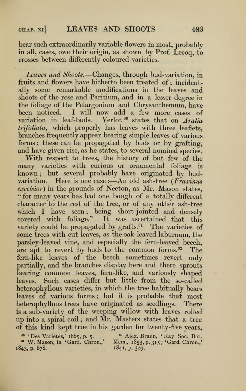 CHAP, xi] LEAVES AND SHOOTS 483 bear such extraordinarily variable flowers in most, probably in all, cases, owe their origin, as shown by Prof. Lecoq, to crosses between differently coloured varieties. Leaves and Shoots.—Changes, through bud-variation, in fruits and flowers have hitherto been treated of ; incident¬ ally some remarkable modifications in the leaves and shoots of the rose and Paritium, and in a lesser degree in the foliage of the Pelargonium and Chrysanthemum, have been noticed. I will now add a few more cases of variation in leaf-buds. Verlot states that on Aralla trifoliata^ which properly has leaves with three leaflets, branches frequently appear bearing simple leaves of various forms ; these can be propagated by buds or by grafting, and have given rise, as he states, to several nominal species. With respect to trees, the history of but few of the many varieties with curious or ornamental foliage is known ; but several probably have originated by bud- variation. Here is one case :—An old ash-tree {Fraxinus excelsior) in the grounds of Necton, as Mr. Mason states,  for many years has had one bough of a totally different character to the rest of the tree, or of any other ash-tree which I have seen ; being short-j ointed and densely covered with foliage. It was ascertained that this variety could be propagated by grafts.®^ The varieties of some trees with cut leaves, as the oak-leaved laburnum, the parsley-leaved vine, and especially the fern-leaved beech, are apt to revert by buds to the common forms.The fern-like leaves of the beech sometimes revert only partially, and the branches display here and there sprouts bearing common leaves, fern-like, and variously shaped leaves. Such cases differ but little from the so-called heterophyllous varieties, in which the tree habitually bears leaves of various forms ; but it is probable that most heterophyllous trees have originated as seedlings. There is a sub-variety of the weeping willow with leaves rolled up into a spiral coil ; and Mr. Masters states that a tree of this kind kept true in his garden for twenty-five years, 'Des Variétés,' 1865, p. 5. ® Alex. Braun, ' Ray Soc. Bot, W. Mason, in 'Gard. Chron.,' Mem.,'1853, p.315;'Gard. Chron.,' 1843, p. 878. 1841, p. 329.