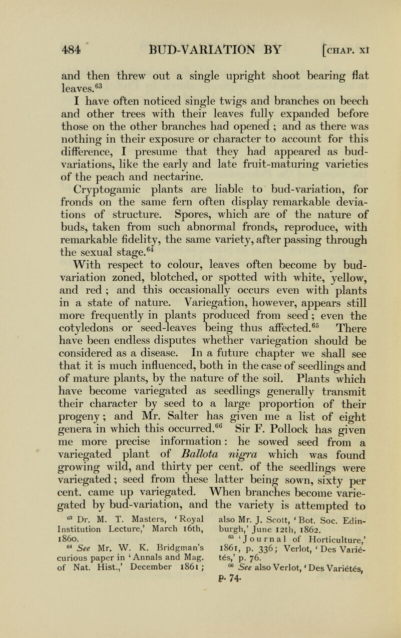 484 * BUD-VARIATION BY [chap, xi and then threw out a single upright shoot bearing flat leaves.®^ I have often noticed single twigs and branches on beech and other trees with their leaves fully expanded before those on the other branches had opened ; and as there was nothing in their exposure or character to account for this difference, I presume that they had appeared as bud- variations, like the early and late fruit-maturing varieties of the peach and nectarine. Cryptogamic plants are liable to bud-variation, for fronds on the same fern often display remarkable devia¬ tions of structure. Spores, which are of the nature of buds, taken from such abnormal fronds, reproduce, with remarkable fidelity, the same variety, after passing through the sexual stage.®^ With respect to colour, leaves often become by bud- variation zoned, blotched, or spotted with white, yellow, and red ; and this occasionally occurs even with plants in a state of nature. Variegation, however, appears still more frequently in plants produced from seed ; even the cotyledons or seed-leaves being thus affected.®® There have been endless disputes whether variegation should be considered as a disease. In a future chapter we shall see that it is much influenced, both in the case of seedlings and of mature plants, by the nature of the soil. Plants which have become variegated as seedlings generally transmit their character by seed to a large proportion of their progeny ; and Mr. Salter has given me a list of eight genera in which this occurred.®® Sir F. Pollock has given me more precise information : he sowed seed from a variegated plant of Ballota nìgt^a which was found growing wild, and thirty per cent, of the seedlings were variegated ; seed from these latter being sown, sixty per cent, came up variegated. When branches become varie¬ gated by bud-variation, and the variety is attempted to e® Dr. M. T. Masters, ' Royal also Mr. J. Scott, ' Bot. Soc. Edin- Institution Lecture,' March l6th, burgh,' June I2th, 1862. i860. 'Journal of Horticulture,' See Mr. W. K. Bridgman's 1861, p. 336; Verlot, ' Des Varié- curious paper in 'Annals and Mag. tés,' p. 76. of Nat. Hist.,' December 1861 ; also Verlot, ' Des Variétés, P- 74-