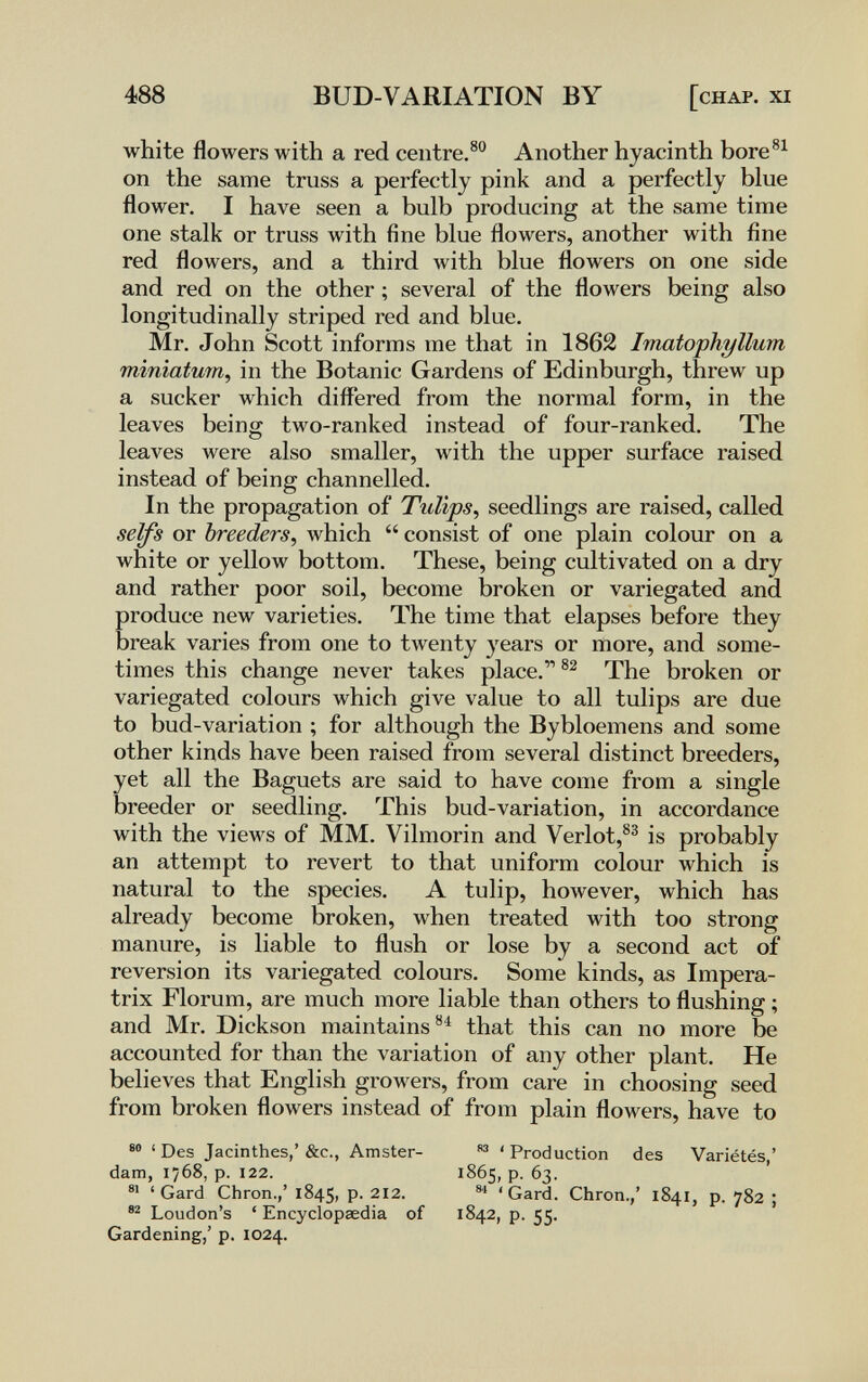 488 BUD-VARIATION BY [chap, xi white flowers with a red centre.® Another hyacinth bore®^^ on the same truss a perfectly pink and a perfectly blue flower. I have seen a bulb producing at the same time one stalk or truss with fine blue flowers, another with fine red flowers, and a third Avith blue flowers on one side and red on the other ; several of the flowers being also longitudinally striped red and blue. Mr. John Scott informs me that in 1862 Imatophyllum minìatum, in the Botanic Gardens of Edinburgh, threw up a sucker which differed from the normal form, in the leaves being two-ranked instead of four-ranked. The leaves were also smaller, Avith the upper surface raised instead of being channelled. In the propagation of Tulips, seedlings are raised, called se^s or breeders, ivhich  consist of one plain colour on a white or yellow bottom. These, being cultivated on a dry and rather poor soil, become broken or variegated and produce new varieties. The time that elapses before they break varies from one to twenty years or more, and some¬ times this change never takes place. The broken or variegated colours which give value to all tulips are due to bud-variation ; for although the Bybloemens and some other kinds have been raised from several distinct breeders, yet all the Baguets are said to have come from a single breeder or seedling. This bud-variation, in accordance with the views of MM. Vilmorin and Verlot,^^ is probably an attempt to revert to that uniform colour which is natural to the species. A tulip, however, which has already become broken, when treated with too strong manure, is liable to flush or lose by a second act of reversion its variegated colours. Some kinds, as Impera- trix Florum, are much more liable than others to flushing ; and Mr. Dickson maintains®^ that this can no more be accounted for than the variation of any other plant. He believes that English growers, from care in choosing seed from broken flowers instead of from plain flowers, have to • ' Des Jacinthes,' &c., Amster¬ dam, 1768, p. 122. ' Gard Chron.,' 1845, p. 212. Loudon's ' Encyclopaedia of Gardening,' p. 1024. ' Production des Variétés,' 1865, p. 63. 'Gard. Chron.,' 1841, p. 782 ; 1842, p. 55.