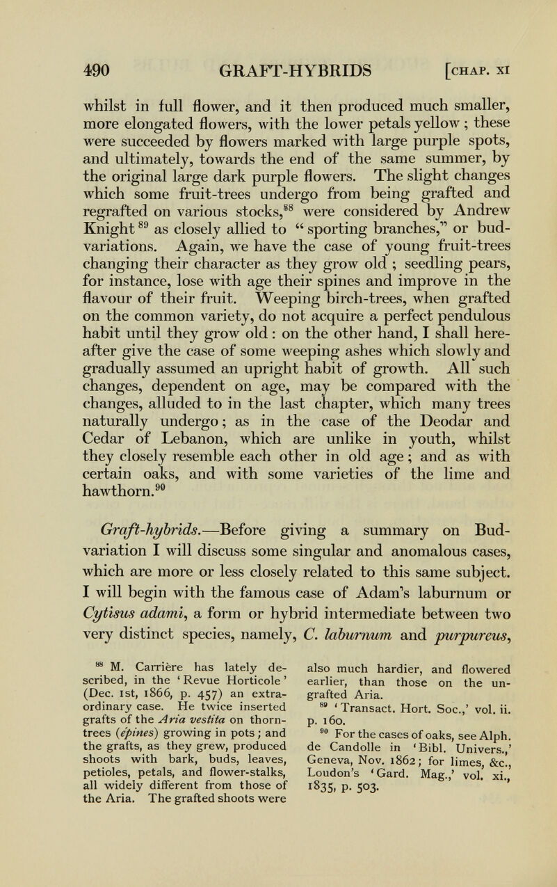 490 GRAFT-HYBRIDS [chap. xi whilst in full flower, and it then produced much smaller, more elongated flowers, with the lower petals yellow ; these were succeeded by flowers marked with large purple spots, and ultimately, towards the end of the same summer, by the original large dark purple flowers. The slight changes which some fruit-trees undergo from being grafted and regrafted on various stocks,®® were considered by Andrew Knight as closely allied to  sporting branches, or bud- variations. Again, we have the case of young fruit-trees changing their character as they grow old ; seedling pears, for instance, lose with age their spines and improve in the flavour of their fruit. Weeping birch-trees, when grafted on the common variety, do not acquire a perfect pendulous habit until they grow old : on the other hand, I shall here¬ after give the case of some weeping ashes which slowly and gradually assumed an upright habit of growth. All such changes, dependent on age, may be compared with the changes, alluded to in the last chapter, which many trees naturally undergo ; as in the case of the Deodar and Cedar of Lebanon, which are unlike in youth, whilst they closely resemble each other in old age ; and as with certain oaks, and with some varieties of the lime and hawthorn.®® Graft-hybrids.—Before giving a summary on Bud- variation I will discuss some singular and anomalous cases, which are more or less closely related to this same subject. I will begin with the famous case of Adam's laburnum or Cytisus айатц a form or hybrid intermediate between two very distinct species, namely, C. laburnum and purpurem^ M. Carrière has lately de¬ scribed, in the ' Revue Horticole ' (Dec. 1st, 1866, p. 457) extra¬ ordinary case. He twice inserted grafts of the Aria vestita on thorn- trees (^épines) growing in pots ; and the grafts, as they grew, produced shoots with bark, buds, leaves, petioles, petals, and flower-stalks, all widely different from those of the Aria. The grafted shoots were also much hardier, and flowered earlier, than those on the un- grafted Aria. 'Transact. Hort. Soc.,' vol. ii. p. 160. For the cases of oaks, see Alph. de Candolle in 'Bibl. Univers.,' Geneva, Nov. 1862; for limes, &c., Loudon's 'Gard. Mag.,' vol, xi 1835. P- 503.