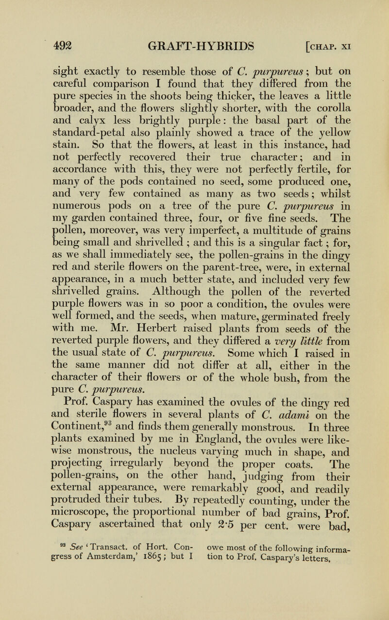 ш GRAFT-HYBRIDS [chap. xi sight exactly to resemble those of C. purpureus ; but on careful comparison I found that they differed from the pure species in the shoots being thicker, the leaves a little broader, and the flowers slightly shorter, with the corolla and calyx less brightly purple : the basal part of the standard-petal also plainly showed a trace of the yellow stain. So that the flowers, at least in this instance, had not perfectly recovered their true character ; and in accordance with this, they were not perfectly fertile, for many of the pods contained no seed, some produced one, and very few contained as many as two seeds ; whilst numerous pods on a tree of the pure C. purpureus in my garden contained three, four, or five fine seeds. The pollen, moreover, was very imperfect, a multitude of grains being small and shrivelled ; and this is a singular fact ; for, as we shall immediately see, the pollen-grains in the dingy red and sterile flowers on the parent-tree, were, in external appearance, in a much better state, and included very feAv shrivelled grains. Although the pollen of the reverted purple flowers was in so poor a condition, the ovules were M'ell formed, and the seeds, when mature, germinated freely with me. Mr. Herbert raised plants from seeds of the reverted purple flowers, and they differed a very little from the usual state of C. purpureus. Some which I raised in the same manner did not differ at all, either in the character of their flowers or of the whole bush, from the pure C. purpureus. Prof. Caspary has examined the ovules of the dingy red and sterile flowers in several plants of C. adami on the Continent,''^ and finds them generally monstrous. In three plants examined by me in England, the ovules Avere like¬ wise monstrous, the nucleus varying much in shape, and projecting irregularly beyond the proper coats. The pollen-grains, on the other hand, judging from their external appearance, were remarkably good, and readily protruded their tubes. By repeatedly counting, under the microscope, the proportional number of bad grains, Prof. Caspary ascertained that only 2'5 per cent, were bad, See ' Transact, of Hort. Con- owe most of the following informa- gress of Amsterdam,' 1865 ; but I tion to Prof, Caspary's letters.
