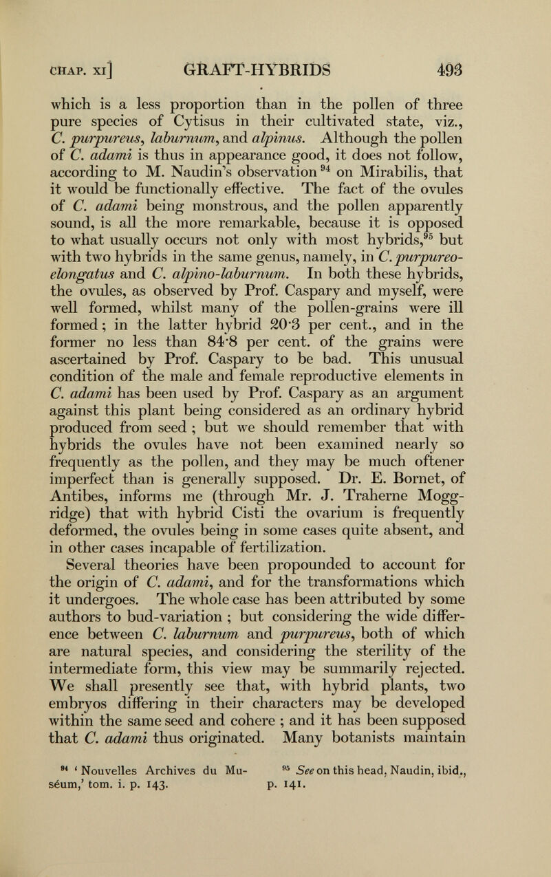 CHAP. Xl] GRAFT-HYBRIDS m which is a less proportion than in the pollen of three pure species of Cytisus in their cultivated state, viz., C. purpureiis, laburnum, and alpinus. Although the pollen of C. adami is thus in appearance good, it does not follow, according to M. Naudin's observation on Mirabilis, that it would be functionally effective. The fact of the ovules of C. adami being monstrous, and the pollen apparently sound, is all the more remarkable, because it is opposed to what usually occurs not only Avith most hybrids,®® but with two hybrids in the same genus, namely, in C.purpureo- elongatus and C. alpino-laburnum. In both these hybrids, the ovules, as observed by Prof. Caspary and myself, were well formed, whilst many of the pollen-grains were ill formed ; in the latter hybrid 20 3 per cent., and in the former no less than 84*8 per cent, of the grains were ascertained by Prof. Caspary to be bad. This unusual condition of the male and female reproductive elements in C. adami has been used by Prof. Caspary as an argument against this plant being considered as an ordinary hybrid produced from seed ; but we should remember that with hybrids the ovules have not been examined nearly so frequently as the pollen, and they may be much oftener imperfect than is generally supposed. Dr. E. Bornet, of Antibes, informs me (through Mr. J. Traherne Mogg- ridge) that with hybrid Cisti the ovarium is frequently deformed, the ovules being in some cases quite absent, and in other cases incapable of fertilization. Several theories have been propounded to account for the origin of C. adami, and for the transformations which it undergoes. The whole case has been attributed by some authors to bud-variation ; but considering the wide differ¬ ence between C. laburnum and purpureum, both of which are natural species, and considering the sterility of the intermediate form, this view may be summarily rejected. We shall presently see that, with hybrid plants, two embryos differing in their characters may be developed within the same seed and cohere ; and it has been supposed that C. adami thus originated. Many botanists maintain 'Nouvelles Archives du Mu- Sfe on this head. Naudin, ibid., séum,' torn. i. p. 143. p. 141.