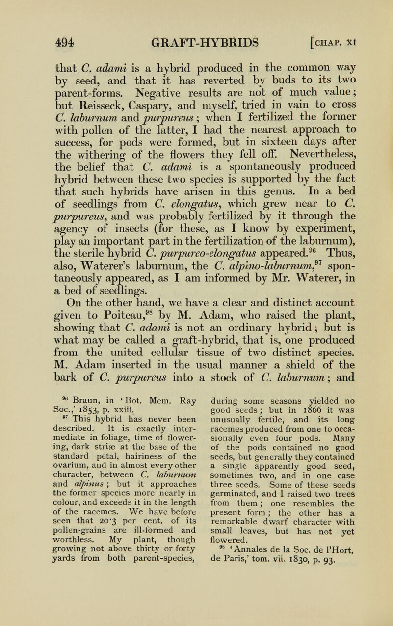 494 GRAbT-HYBRIDS [chap, xt that С. adami is a hybrid produced in the common way by seed, and that it has reverted by buds to its two parent-forms. Negative results are not of much value ; but Reisseck, Caspary, and myself, tried in vain to cross C. laburnum and ригригеш ; when I fertilized the former with pollen of the latter, I had the nearest approach to success, for pods were formed, but in sixteen days after the withering of the flowers they fell off'. Nevertheless, the belief that C. adami is a spontaneously produced hybrid between these two species is supported by the fact that such hybrids have arisen in this genus. In a bed of seedlings from C. eiongatus, which grew near to C. purpureus, and was probably fertilized by it through the agency of insects (for these, as I know by experiment, play an important part in the fertilization of the laburnum), the sterile hybrid C. puvpureo-ehngatu^ appeared.®® Thus, also, Waterer's laburnum, the C. alplno-laburnum^^ spon¬ taneously appeared, as I am informed by Mr. Waterer, in a bed of seedlings. On the other hand, we have a clear and distinct account given to Poiteau,®® by M. Adam, who raised the plant, showing that C. adami is not an ordinary hybrid ; but is what may be called a graft-hybrid, that is, one produced from the united cellular tissue of two distinct species. M. Adam inserted in the usual manner a shield of the bark of C. purpureum into a stock of C. laburnum ; and Braun, in ' Bot. Mem. Ray Soc.,' 1853, p. xxiii. This hybrid has never been described. It is exactly inter¬ mediate in foliage, time of flower¬ ing, dark striae at the base of the standard petal, hairiness of the ovarium, and in almost every other character, between C. laburnum and alpinus ; but it approaches the former species more nearly in colour, and exceeds it in the length of the racemes. We have before seen that 20-3 per cent, of its pollen-grains are ill-formed and worthless. My plant, though growing not above thirty or forty yards from both parent-species, during some seasons yielded no good seeds; but in 1866 it was unusually fertile, and its long racemes produced from one to occa¬ sionally even four pods. Many of the pods contained no good seeds, but generally they contained a single apparently good seed, sometimes two, and in one case three seeds. Some of these seeds germinated, and 1 raised two trees from them ; one resembles the present form ; the other has a remarkable dwarf character with small leaves, but has not yet flowered. 'Annales de la Soc. de l'Hort. de Paris,' tom. vii. 1830, p. 93.