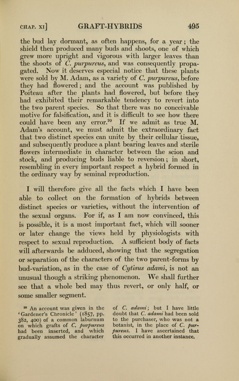 CHAP, xi] GRAFT-HYBRIDS m the bud lay dormant, as often happens, for a year ; the shield then produced many buds and shoots, one of which grew more upright and vigorous with larger leaves than the shoots of C. purpiireus, and was consequently propa¬ gated. Now it deserves especial notice that these plants were sold by M. Adam, as a variety of C. purpureus, before they had flowered ; and the account was published by Poiteau after the plants had flowered, but before they had exhibited their remarkable tendency to revert into the two parent species. So that there was no conceivable motive for falsification, and it is difficult to see how there could have been any error.®® If we admit as true M. Adam's account, we must admit the extraordinary fact that two distinct species can unite by their cellular tissue, and subsequently produce a plant bearing leaves and sterile flowers intermediate in character between the scion and stock, and producing buds liable to reversion ; in short, resembling in every important respect a hybrid formed in the ordinary way by seminal reproduction. I will therefore give all the facts which I have been able to collect on the formation of hybrids between distinct species or varieties, without the intervention of the sexual organs. For if, as I am now convinced, this is possible, it is a most important fact, which will sooner or later change the views held by physiologists with respect to sexual reproduction. A sufficient body of facts will afterwards be adduced, showing that the segregation or separation of the characters of the two parent-forms by bud-variation, as in the case of Cytlsus adami, is not an unusual though a striking phenomenon. We shall further see that a whole bed may thus revert, or only half, or some smaller segment. An account was given in the of C. adami-, but I have little 'Gardener's Chronicle' (1857, pp. doubt that C. adami\\2iá been sold 382, 4СЮ) of a common laburnum to the purchaser, who was not a on which grafts of С purpureus botanist, in the place of C. pur- had been inserted, and which pureus. I have ascertained that gradually assumed the character this occurred in another instance.