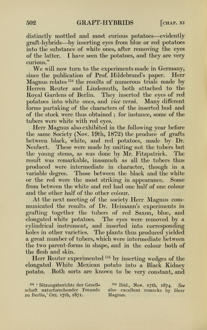 502 GRAFT-HYBRIDS [chap, xi distinctly mottled and most curious potatoes—evidently graft-hybrids—by inserting eyes from blue or red potatoes into the substance of white ones, after removing the eyes of the latter. I have seen the potatoes, and they are very curious. We will now turn to the experiments made in Germany, since the publication of Prof. Hildebrand's paper. Herr Magnus relates the results of numerous trials made by Herren Reuter and Lindemuth, both attached to the Royal Gardens of Berlin. They inserted the eyes of red potatoes into white ones, and vice versa. Many different forms partaking of the characters of the inserted bud and of the stock were thus obtained ; for instance, some of the tubers were white with red eyes. Herr Magnus also exhibited in the following year before the same Society (Nov. 19th, 1872) the produce of grafts between black, white, and red potatoes, made by Dr. Neubert. These were made by uniting not the tubers but the young stems, as was done by Mr. Fitzpatrick. The result was remarkable, inasmuch as all the tubers thus produced were intermediate in character, though in a variable degree. Those between the black and the white or the red were the most striking in appearance. Some from between the white and red had one half of one colour and the other half of the other colour. At the next meeting of the society Herr Magnus com¬ municated the results of Dr. Heimann's experiments in grafting together the tubers of red Saxon, blue, and elongated white potatoes. The eyes were removed by a cylindrical instrument, and inserted into corresponding holes in other varieties. The plants thus produced yielded a great number of tubers, which were intermediate between the two parent-forms in shape, and in the colour both of the flesh and skin. Herr Reuter experimented by inserting wedges of the elongated White Mexican potato into a Black Kidney potato. Both sorts are known to be very constant, and ' Sitzungsberichte der Gesell- Ibid., Nov. 17th, 1874. See schaft naturforschender Freunde also excellent remarks by Herr zu Berlin,' Oct. 17th, 1871. Magnus.