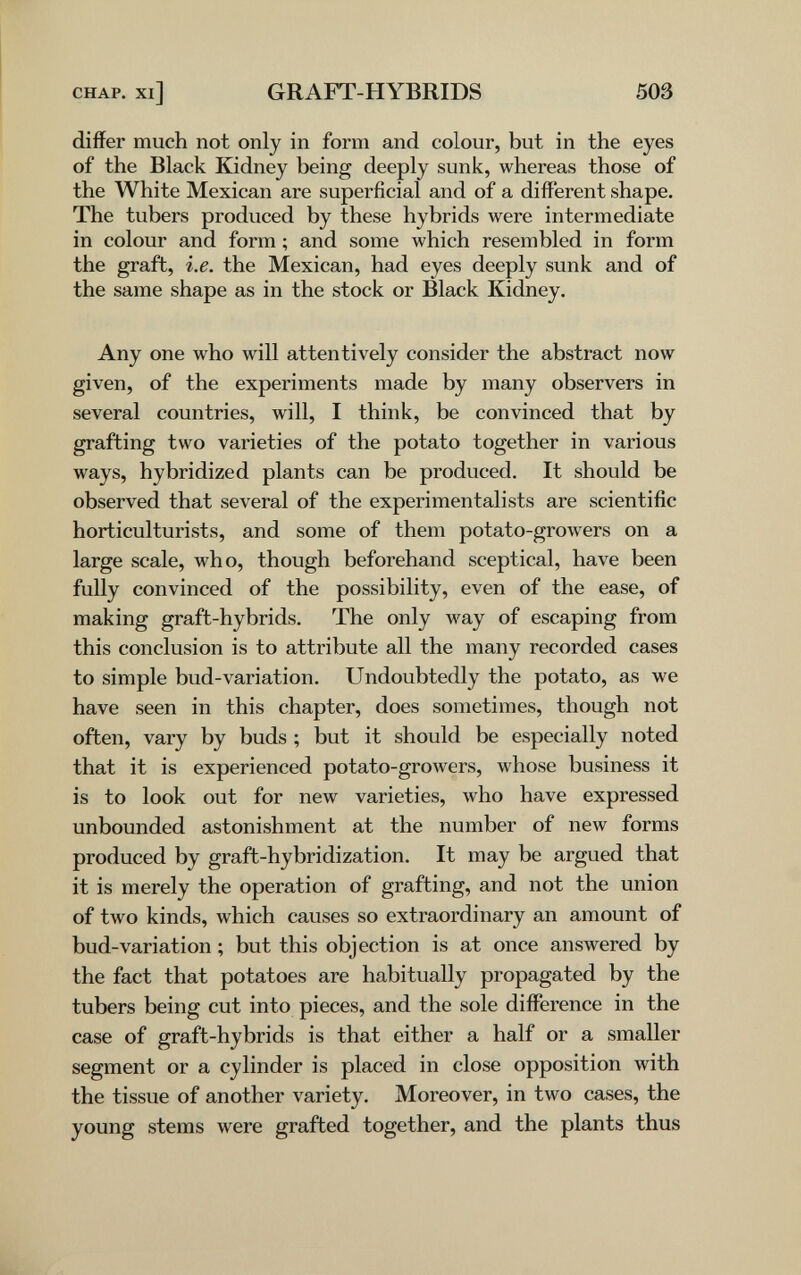 CHAP, xi] GRAFT-HYBRIDS 503 differ much not only in form and colour, but in the eyes of the Black Kidney being deeply sunk, whereas those of the White Mexican are superficial and of a different shape. The tubers produced by these hybrids were intermediate in colour and form ; and some which resembled in form the graft, i.e. the Mexican, had eyes deeply sunk and of the same shape as in the stock or Black Kidney. Any one who will attentively consider the abstract now given, of the experiments made by many observers in several countries, will, I think, be convinced that by grafting two varieties of the potato together in various ways, hybridized plants can be produced. It should be observed that several of the experimentalists are scientific horticulturists, and some of them potato-growers on a large scale, who, though beforehand sceptical, have been fully convinced of the possibility, even of the ease, of making graft-hybrids. The only way of escaping from this conclusion is to attribute all the many recorded cases to simple bud-variation. Undoubtedly the potato, as we have seen in this chapter, does sometimes, though not often, vary by buds ; but it should be especially noted that it is experienced potato-growers, whose business it is to look out for new varieties, who have expressed unbounded astonishment at the number of new forms produced by graft-hybridization. It may be argued that it is merely the operation of grafting, and not the union of two kinds, which causes so extraordinary an amount of bud-variation ; but this objection is at once answered by the fact that potatoes are habitually propagated by the tubers being cut into pieces, and the sole difference in the case of graft-hybrids is that either a half or a smaller segment or a cylinder is placed in close opposition with the tissue of another variety. Moreover, in two cases, the young stems were grafted together, and the plants thus